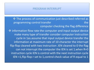 PROGRAM INTERRUPT
 The process of communication just described referred as
programming control transfer the
computer checking the flag difference
 information flow rate the computer and input output device
make many type of transfer consider computer instruction
cycle in 1as.assume that input output device transfer the
information at maximum rate of 10 character the interrupt
flip-flop cleared with two instruction .IEN cleared to 0 the flag
can not interrupt the computer the IEN is set 1.when R=0
instruction cycle IEN is control with the next instruction cycle
IEN =1,flip-flop r set to 1,control check value of R equal to 1
 