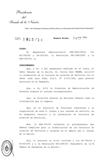 "2014-Año de Homenaje al Almirante Guillermo Brown, en el Bicentenariodel Combate Nar)alde Montevideo"
Buenos Aires, f 4ePr-3 - ?nqb
VISTO :
El Expediente Administrativo HSN-5601/2014, los
DP-708/00 y DP-553/04, la Resolución DR-1388/2002 y la
RSA-332/04, y;
CONSIDERANDO:
Que, a fs. 3 del expediente señalado en el visto, el
Señor Senador de la Nación, Dr. Carlos Saúl MENEM, solicitó
la celebración de un Contrato de Locación de Servicios con el
Señor José Luis DIEZ, D.N.I. No 6.075.082, para prestar
servicios en su Despacho.
Que, a fs. 8/10 la Dirección de Administración de
Personal elaboró el informe correspondiente.
Que, la Dirección General de Recursos Humanos tomó la
intervención que le compete.
Que, en el ejercicio de funciones inherentes a la
organización de este H. Cuerpo y por razones de servicio, se
ha dispuesto recurrir a la celebración de Contratos de
Locación de Servicios.
Que, la RSA-332/04 establece el procedimiento que
deberá cumplirse para la formalización de los Contratos de
Locación de Servicios a celebrar en el ámbito del H. Senado
de la Nación.
Que, el presente se dicta conforme a los DP-708/00 y
DP-553/04 y a la Resolución DR-1388/02 -Reglamento de la-H.
Cámara de Senadores de la Nación-.
 