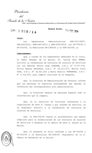 8 d & h & d
"2014 -Año de Homenaje al Almirante Guillermo Brmn, en el Bicentenariodel CombateNaval de Montevideo"
Buenos Aires,
-4 01: 2014
VISTO :
Los Expedientes Administrativos HSN-1211/2007,
HSN-635/2013, HSN-2467/2013 y HSN-4320/2014, 10s DP-708/00 y
DP-553/04, la Resolución DR-1388/02 y la RSA-332/04, y;
CONSIDERANDO:
Que, a través de los expedientes señalados en el visto,
el Señor Senador de la Nación, Dr. Carlos Saúl MENEM,
solicitó la celebración de Contratos de Locación de Servicios
con los Señores Héctor Hugo LEDESMA, D.N.I. N" 8.477.478,
Silvia Ramona BRIZUELA, D.N.I. No 20.613.477, Melina Itatí
SOSA, D.N.1. No 34.651.363 y Marta Beatriz FERNANDEZ, D.N.1.
N" 4.716.679, para cumplir funciones en su Despacho.
Que, la Dirección de Administración de Personal informó
que las personas no registran antecedentes que impidan la
confección del correspondiente acto administrativo.
Que, la Dirección General de Recursos Humanos tomó la
intervención que le compete.
Que, en el ejercicio de funciones inherentes a la
organización de este H. Cuerpo y por razones de servicio, se
ha dispuesto recurrir a la celebración de Contratos de
Locación de Servicios.
Que, la RSA-332/04 regula el procedimiento que deberá
cumplirse para la formalización de los Contratos de Locación
de Servicios a celebrar en el ámbito de este H. Senado de la
Nación.
Que, el presente se dicta conforme a los DP-708/00 y
DP-553/04 y la Resolución DR-1388/02 -Reglamento de la H.
Cámara de Senadores de la Nación-.
 