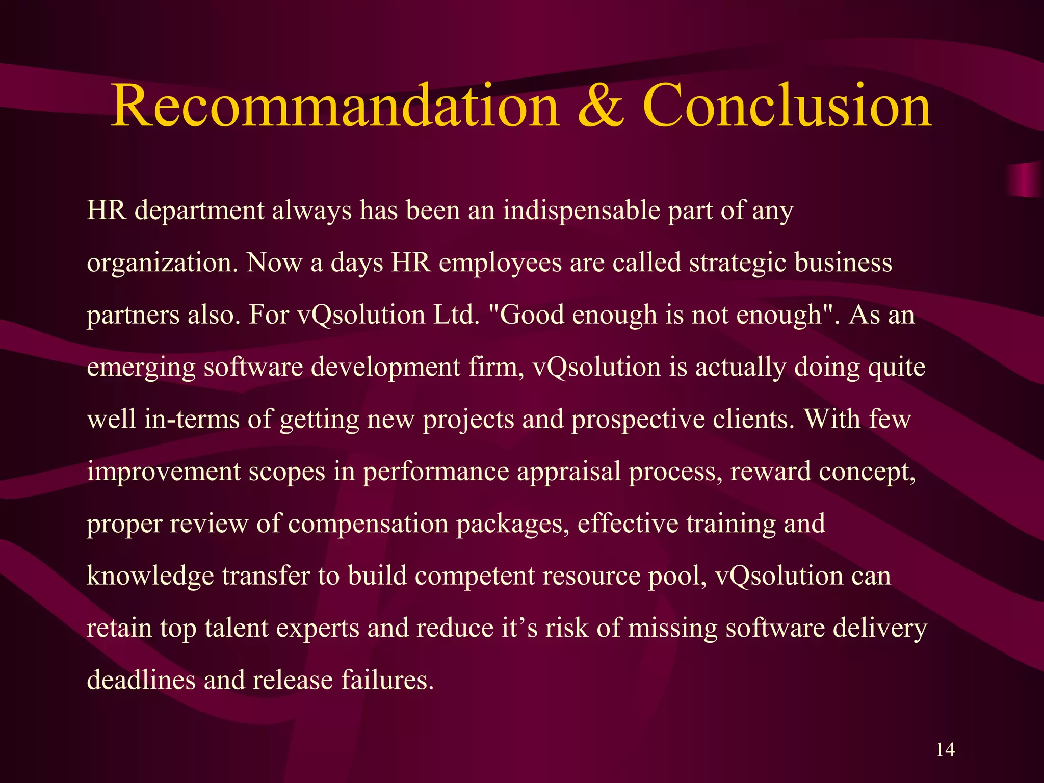 Recommandation & Conclusion
HR department always has been an indispensable part of any
organization. Now a days HR employees are called strategic business
partners also. For vQsolution Ltd. "Good enough is not enough". As an
emerging software development firm, vQsolution is actually doing quite
well in-terms of getting new projects and prospective clients. With few
improvement scopes in performance appraisal process, reward concept,
proper review of compensation packages, effective training and
knowledge transfer to build competent resource pool, vQsolution can
retain top talent experts and reduce it’s risk of missing software delivery
deadlines and release failures.
14
 