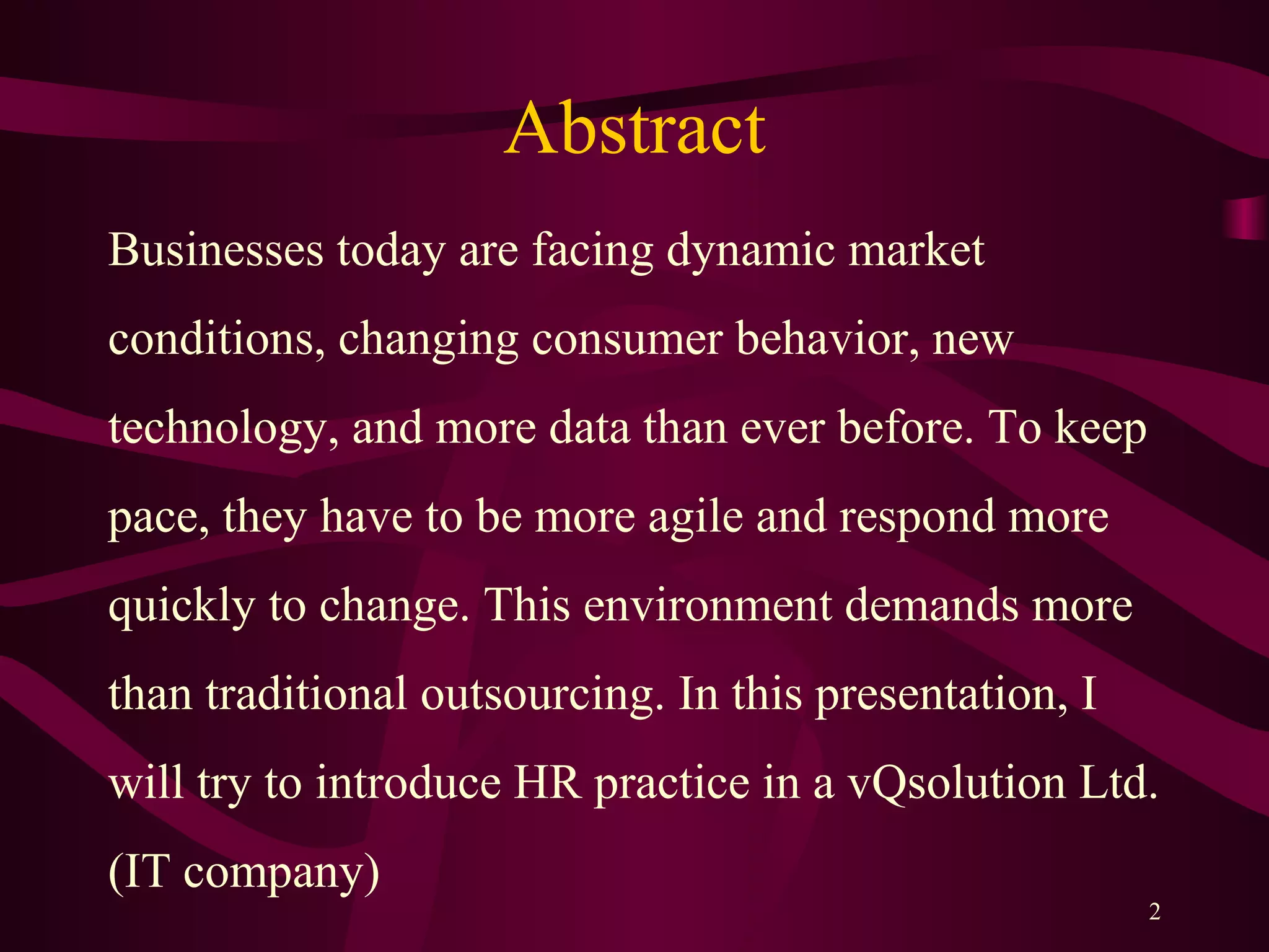 Abstract
Businesses today are facing dynamic market
conditions, changing consumer behavior, new
technology, and more data than ever before. To keep
pace, they have to be more agile and respond more
quickly to change. This environment demands more
than traditional outsourcing. In this presentation, I
will try to introduce HR practice in a vQsolution Ltd.
(IT company)
2
 
