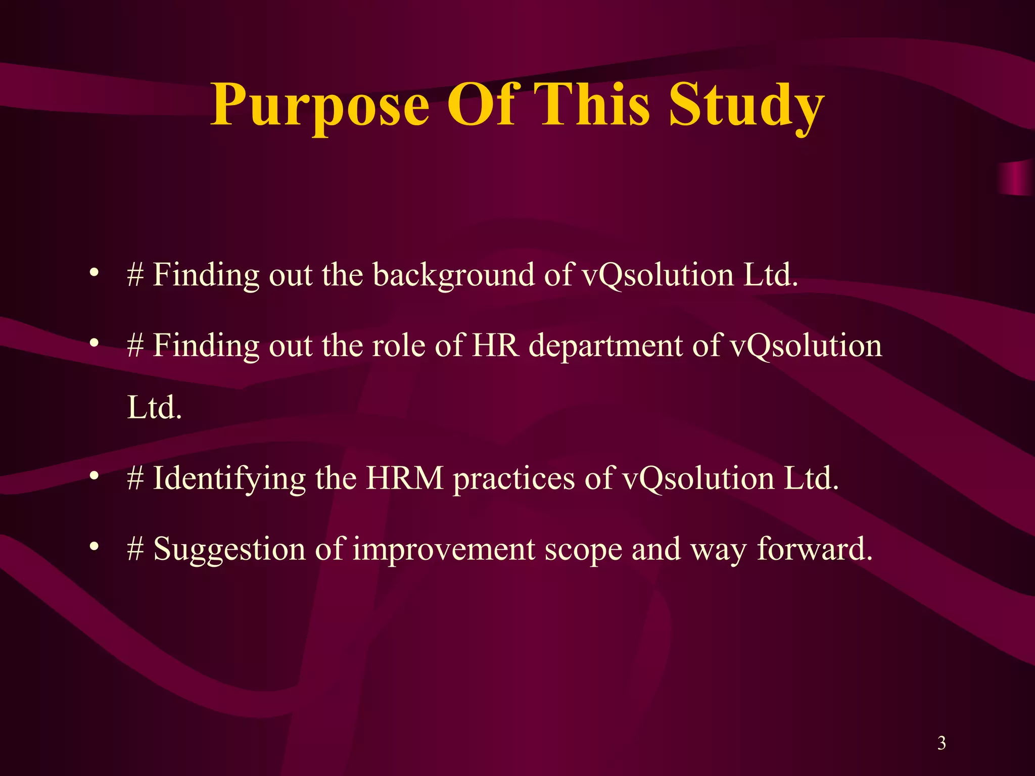 Purpose Of This Study
• # Finding out the background of vQsolution Ltd.
• # Finding out the role of HR department of vQsolution
Ltd.
• # Identifying the HRM practices of vQsolution Ltd.
• # Suggestion of improvement scope and way forward.
3
 