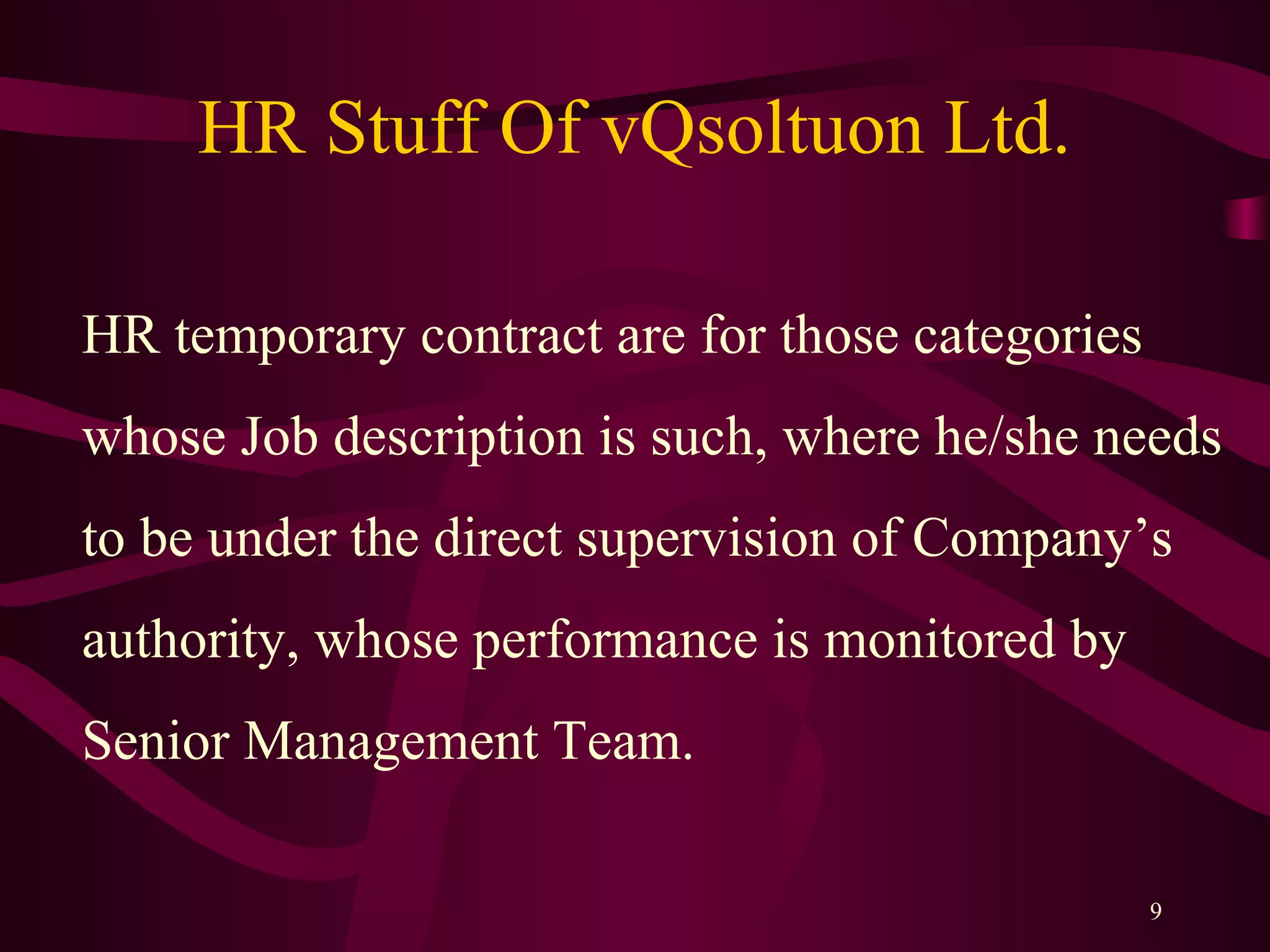 HR Stuff Of vQsoltuon Ltd.
9
HR temporary contract are for those categories
whose Job description is such, where he/she needs
to be under the direct supervision of Company’s
authority, whose performance is monitored by
Senior Management Team.
 