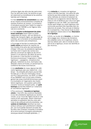 utilitaires légers des véhicules des particuliers.
Pour les véhicules lourds, les solutions au gaz
(et notamment au biométhane) et les solutions
hybrides sont à favoriser.
•	Il faut sensibiliser les consommateurs aux coûts
et aux impacts environnementaux comparés de
diverses situations de livraison. La conception
d’indicateurs pourrait faire l’objet d’un appel à
proposition de l’ADEME ou de l’Agence natio-
nale de la recherche.
•	Il faut encadrer le développement des plates-
formes numériques faisant appel au travail
indépendant de livreurs : par une réforme du
registre des transports légers, par davantage de
contrôles, par la formation et la professionnali-
sation des coursiers auto entrepreneurs.
•	Encourager et faciliter la construction d’en-
trepôts urbains permettrait de massifier les
flux d’entrée et de sortie des marchandises et
d’élargir l’offre pour les prestataires logistiques.
La France doit s’inspirer des normes euro-
péennes concernant les règles de sécurité et
parvenir à une réduction des délais de permis
de construire. Il faut faciliter la mixité des
fonctions et promouvoir l’imagination (« hôtels
logistiques », paysagisme, innovations éner-
gétiques, traitement du bruit, réutilisation des
délaissés urbains et friches), en sensibilisant la
conférence des écoles d’architecture.
•	Une planification de niveau régional des bâti-
ments logistiques avec pour objectif de « clus-
tériser » les entrepôts périurbains pourrait être
facilitée par un rôle plus mobilisateur donné
aux PLU intercommunaux, aux SCOT, au SDRIF
et aux SRADDET ainsi qu’aux plans d’aména-
gement des zones d’activité économique quant
à la localisation et l’organisation des implan-
tations logistiques. Une question particulière
concerne l’accès en transport public. Un guide
technique pourrait être élaboré sur l’urbanisme
et l’architecture logistiques.
•	Pour promouvoir l’innovation en logistique
urbaine, il faut offrir des conditions favorables
à ceux des prestataires logistiques qui veulent
innover, ce qui inclut des règles d’accès en ville
claires et bien appliquées, devant notamment
permettre la suppression des plus vieux véhi-
cules et des pratiques anticoncurrentielles. Les
systèmes de labellisation identifiant les trans-
porteurs vertueux sont parallèlement à dévelop-
per. Les municipalités devraient accorder des
facilités à des initiatives innovantes d’utilisation
de la voirie publique (consignes automatiques,
remorques servant d’entrepôt éphémère...).
•	La recherche en innovation de logistique
urbaine doit être favorisée. Une partie de cette
recherche peut être pilotée (par exemple, nou-
velles méthodes de collecte et traitement de
données) via le programme national Marchan-
dises en ville et bénéficier pour cela d’une ligne
budgétaire au sein de l’ANR. Les collectivités
locales ayant rédigé une charte logistique inter-
communale pourraient être favorisées dans les
sélections de projets. Pour anticiper et dévelop-
per la prospective, il faut donner toute sa place
à la logistique urbaine dans le futur Observatoire
de la logistique.
•	Enfin, sur le plan de la formation, un chantier
est à engager pour introduire des formations
plus adaptées autour de la logistique urbaine,
dont les métiers sont, dans le monde du trans-
port et de la logistique, encore mal identifiés et
peu reconnus.
LA VILLE
Retour sur les Assises de la mobilité : organisation d’un atelier sur la logistique urbaine	 p.10
 