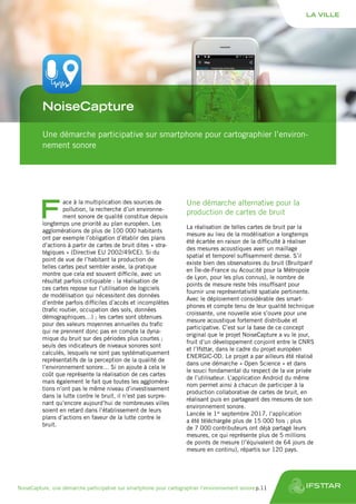 Une démarche participative sur smartphone pour cartographier l’environ-
nement sonore
NoiseCapture
F
ace à la multiplication des sources de
pollution, la recherche d’un environne-
ment sonore de qualité constitue depuis
longtemps une priorité au plan européen. Les
agglomérations de plus de 100 000 habitants
ont par exemple l’obligation d’établir des plans
d’actions à partir de cartes de bruit dites « stra-
tégiques » (Directive EU 2002/49/CE). Si du
point de vue de l’habitant la production de
telles cartes peut sembler aisée, la pratique
montre que cela est souvent difficile, avec un
résultat parfois critiquable : la réalisation de
ces cartes repose sur l’utilisation de logiciels
de modélisation qui nécessitent des données
d’entrée parfois difficiles d’accès et incomplètes
(trafic routier, occupation des sols, données
démographiques…) ; les cartes sont obtenues
pour des valeurs moyennes annuelles du trafic
qui ne prennent donc pas en compte la dyna-
mique du bruit sur des périodes plus courtes ;
seuls des indicateurs de niveaux sonores sont
calculés, lesquels ne sont pas systématiquement
représentatifs de la perception de la qualité de
l’environnement sonore… Si on ajoute à cela le
coût que représente la réalisation de ces cartes
mais également le fait que toutes les aggloméra-
tions n’ont pas le même niveau d’investissement
dans la lutte contre le bruit, il n’est pas surpre-
nant qu’encore aujourd’hui de nombreuses villes
soient en retard dans l’établissement de leurs
plans d’actions en faveur de la lutte contre le
bruit.
Une démarche alternative pour la
production de cartes de bruit
La réalisation de telles cartes de bruit par la
mesure au lieu de la modélisation a longtemps
été écartée en raison de la difficulté à réaliser
des mesures acoustiques avec un maillage
spatial et temporel suffisamment dense. S’il
existe bien des observatoires du bruit (Bruitparif
en Île-de-France ou Acoucité pour la Métropole
de Lyon, pour les plus connus), le nombre de
points de mesure reste très insuffisant pour
fournir une représentativité spatiale pertinente.
Avec le déploiement considérable des smart-
phones et compte tenu de leur qualité technique
croissante, une nouvelle voie s’ouvre pour une
mesure acoustique fortement distribuée et
participative. C’est sur la base de ce concept
original que le projet NoiseCapture a vu le jour,
fruit d’un développement conjoint entre le CNRS
et l’Ifsttar, dans le cadre du projet européen
ENERGIC-OD. Le projet a par ailleurs été réalisé
dans une démarche « Open Science » et dans
le souci fondamental du respect de la vie privée
de l’utilisateur. L’application Android du même
nom permet ainsi à chacun de participer à la
production collaborative de cartes de bruit, en
réalisant puis en partageant des mesures de son
environnement sonore.
Lancée le 1er
septembre 2017, l’application
a été téléchargée plus de 15 000 fois ; plus
de 7 000 contributeurs ont déjà partagé leurs
mesures, ce qui représente plus de 5 millions
de points de mesure (l’équivalent de 64 jours de
mesure en continu), répartis sur 120 pays.
LA VILLE
NoiseCapture, une démarche participative sur smartphone pour cartographier l’environnement sonore	p.11
 