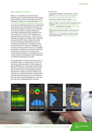 Quel objectif à terme ?
Même si l’ensemble des données brutes
produites par la communauté des contributeurs
permet déjà de produire des cartes de bruit ac-
cessibles en ligne sur un site web dédié (http://
noise-planet.org/map_noisecapture/index.html),
la suite de la démarche porte sur la qualification
de la donnée, afin de réduire les biais liés à la
diversité des appareils utilisés, aux limitations
techniques propres à chaque smartphone,
aux modes opératoires parfois différents d’un
contributeur à un autre, à des problèmes de
positionnement de la mesure... C’est une fois
réalisées ces étapes de filtrage et de traitement
que pourront être mises en ligne des cartes
de bruit réellement pertinentes au sens de
la directive européenne et utilisables par les
collectivités dans le cadre de l’élaboration de
leur plan d’actions contre le bruit. En parallèle,
de manière à améliorer la qualité de la donnée
et d’assurer une mise à jour continue des
cartes de bruit produites, la constitution d’une
communauté de contributeurs actifs représente
un élément fondamental du projet.
Plus globalement, le récent partenariat avec un
industriel majeur du secteur de la mesure du
bruit dans l’environnement (01dB marque du
groupe ACOEM), les nombreuses sollicitations
par des associations et des collectivités, ainsi
que la mise en œuvre de NoiseCapture Party
(évènement encadré consistant à réaliser des
mesures sur un territoire donné), devraient être
des éléments structurants pour la constitution
de cette communauté NoiseCapture, ainsi que
pour les futurs développements du projet.
En savoir plus :
›› Télécharger l’application NoiseCapture sur Goo-
gle Play : https://play.google.com/store/apps/de-
tails?id=org.noise_planet.noisecapture&hl=fr
›› Visualiser les cartes de bruit en ligne : http://
noise-planet.org/map_noisecapture/index.html
›› Vidéos en ligne : Comment utiliser l’application Noi-
seCapture : https://www.youtube.com/watch?v=JI-
rw0f6zm4, NoiseCapture sur le web : https://www.
youtube.com/watch?v=HznTpMFr3sw
›› Télécharger les données brutes (licence Open Da-
tabase) : http://data.noise-planet.org/index.html
›› Informations sur la collaboration CNRS & Ifsttar
(projet Noise-Planet) : http://noise-planet.org
LA VILLE
NoiseCapture, une démarche participative sur smartphone pour cartographier l’environnement sonore	p.12
 