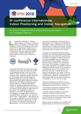 Du 24 au 27 septembre 2018, Nantes accueillera les experts
de la navigation intérieure
9e
conférence internationale
Indoor Positioning and Indoor Navigation
L
e laboratoire GEOLOC de l’Ifsttar à
Nantes organise la prochaine conférence
IPIN qui se tiendra à la Cité des congrès
de Nantes, du 24 au 27 septembre 2018. Cet
événement est organisé sous l’égide et avec le
soutien des sociétés ITSS et Instrumentation
& Measurement Society, toutes deux affiliées
à l’association professionnelle américaine
IEEE (Institute of Electrical and Electronics
Engineers).
Le laboratoire GEOLOC s’est spécialisé en géo-
localisation par le biais de recherches menées
en robotique de chantier à la fin des années
1980. En 2005, les travaux ont évolué vers le
transport routier. L’équipe s’est alors intéressée
aux technologies GNSS (Global Navigation
Satellites Systems) puis aux techniques de
positionnement par GNSS différentiel et GNSS
hybridé avec des capteurs embarqués ou des
cartes numériques. D’abord exclusivement
focalisé sur le positionnement des véhicules
routiers, le laboratoire GEOLOC a lancé en 2012
une nouvelle activité dédiée au positionnement
des piétons. Cet élargissement conduit le
laboratoire à concevoir des approches qui
accompagnent le voyageur dans l’ensemble de
ses déplacements, motorisés ou non, quel que
soit le milieu - dedans/dehors - sans violation de
la vie privée ni dépendance à une infrastructure
potentiellement privée ou défaillante. Il s’agit
de concevoir une approche ubiquitaire de la
géolocalisation. Les recherches de GEOLOC
visent aussi à rapprocher l’amélioration de la
géolocalisation de l’intégration des spécificités
des usages ; besoins d’assistance à la mobilité,
performances minimales de localisation requises
pour les nouveaux services de mobilité, besoins
d’observation pour en évaluer leurs impacts.
L’émergence des systèmes de positionnement
terrestres, de l’internet des objets et des réseaux
de capteurs humains offrant de nouvelles fonc-
tionnalités de navigation constitue aujourd’hui
un nouveau paradigme pour les solutions de
positionnement et de navigation urbaines et
dans les milieux construits. L’environnement
dans lequel la technologie de navigation doit
fonctionner s’est étendu aux espaces intérieurs,
exigeants et difficiles d’accès et au contexte de
la mobilité des biens et des personnes. Nulle
part dans le monde, il n’existe de solution
simple et satisfaisante. Pour relever ce défi, la
conférence IPIN rassemble chaque année plus
de 400 experts industriels et académiques en
informatique, télécommunication, électronique
et topographie, issus de plus de 40 pays.
3 grandes thématiques du domaine du posi-
tionnement et de la navigation intérieure seront
développées lors des 4 jours de conférence :
•	technologies ubiquitaires de géolocalisation
(Ubiquitous geolocation technologies)
•	mobilité urbaine intelligente et connectée
(Connected intelligent urban mobility)
•	partage des données de localisation intérieure
dans le contexte de l’Internet des objets (Indoor
location sharing in IoT context)
L’édition nantaise proposera une compétition de
géolocalisation où se mesureront des équipes
LA VILLE
9e
conférence internationale Indoor Positioning and Indoor Navigation	 p.13
 