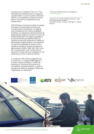 de chercheurs et industriels. Pour la 1ère
fois,
cette épreuve se déroulera dans un espace de
vie grand public, au sein du centre commercial
Atlantis, le plus grand de l’ouest de la France.
Celle-ci aura lieu le 22 septembre et sera
ouverte à tous.
IPIN 2018 sera l’occasion de mettre en exergue
les travaux de personnalités reconnues par
la communauté internationale, à l’image de
Laura Ruotsalainen de l’Institut de géodésie
finlandais1
qui présentera quelques solutions de
géolocalisation basées sur la vision ou encore de
Justyna Redelkiewicz de l’Agence européenne
du positionnement par satellites GNSS qui
exposera les dernières tendances en matière de
technologies de géolocalisation. Une exposition
sur deux jours présentera au public les nou-
veautés en matière de services et produits de
géolocalisation (GNSS, UWB, BLE, INS, Vision,
etc). Le grand public aura l’occasion de les
découvrir en action lors de la compétition du 22
septembre au centre commercial Atlantis.
La conférence IPIN 2018 est organisée avec
le soutien de la « European GNSS Agency »2
,
le centre commercial Atlantis, l’institut de
recherche en sciences et techniques de la
ville (IRSTV), la société Viametris. Le pôle de
compétitivité Id4Car accompagne l’Ifsttar dans
l’organisation de l’événement.
1
Site officiel de l’Institut de géodésie finlandais : www.
maanmittauslaitos.fi/en/research
2
Site officiel de GSA – European GNSS Agency : www.gsa.
europa.eu
›› Pour plus d’informations sur la conférence :
ipin2018.ifsttar.fr
LA VILLE
9e
conférence internationale Indoor Positioning and Indoor Navigation	 p.14
 