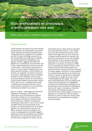 Quels leviers pour en maîtriser l’expansion ou les effets ?
Sols artificialisés et processus
d’artificialisation des sols
Questionnements
L’artificialisation des sols est une notion récente,
correspondant à une préoccupation de quantifi-
cation des pertes de surfaces disponibles pour
l’usage agricole par changements d’occupation
des sols. Au-delà, elle désigne aujourd’hui la
diminution globale de la part des sols affectés
aux activités agricoles et forestières ou aux
espaces naturels, suggérant des effets plus
généraux sur l’ensemble de l’environnement. De
ce fait, l’artificialisation des sols et les sols dits
« artificialisés » sont devenus, notamment en
France, un enjeu majeur de débat public et de
préoccupations politiques. L’artificialisation du
territoire, qui engendre une perte de ressource
en sol pour l’usage agricole et pour les espaces
naturels est ainsi considérée comme un des
principaux facteurs d’érosion de la biodiversité.
Le taux d’artificialisation des sols figure, depuis
2015, parmi les 10 « Indicateurs de richesse
» élaborés par le Gouvernement pour le suivi
de ses politiques publiques, et ce en dépit des
incertitudes qui pèsent sur sa mesure.
Dans ce contexte , le Ministère de la Transition
Écologique et Solidaire, le Ministère de
l’Agriculture et de l’Alimentation et l’Ademe
ont confié à l’Ifsttar et à l’Inra la réalisation
d’une expertise scientifique collective visant
à faire le point sur l’état des connaissances
scientifiques disponibles en vue de mieux cerner
les déterminants socio-économiques et les
impacts sur l’environnement et sur les surfaces
agricoles de l’artificialisation des sols et de
définir les leviers d’action susceptibles d’en
limiter le développement et les effets négatifs.
Quelles que soient les ambiguïtés que comporte
cette notion d’un point de vue scientifique et
les difficultés qu’engendre sa mesure, les sols
artificialisés sont en même temps le résultat et
le lieu des activités humaines : c’est l’espace
des villes, des activités économiques, et des
réseaux d’échange entre ces lieux. C’est donc
un espace sociétal essentiel qui répond à des
besoins économiques et sociaux des ménages,
des entreprises et de la puissance publique,
exprimant ainsi l’utilité sociale de cet usage.
Cependant, le sol étant une ressource limitée
et non renouvelable à l’échelle humaine, toute
extension des sols artificialisés signifie une
perte de ressource naturelle et de sols consacrés
à d’autres usages ou fonctions. À cela s’ajoutent
les caractéristiques spécifiques de chaque loca-
lisation en termes de qualité environnementale
ou d’aptitude à un usage donné, qui limitent
l’interchangeabilité des usages. D’un côté,
toute imperméabilisation des sols engendre des
impacts environnementaux non négligeables
en termes de caractéristiques biophysiques, de
biodiversité ou de fonctionnement hydrologique
des sols. De l’autre, la tendance à l’extension
des surfaces artificialisées exacerbe la
concurrence avec d’autres usages, en particulier
agricoles, et ce notamment dans les espaces
d’extension urbaine (lisières des villes et zones
périurbaines) ou d’implantations d’infrastruc-
tures de transport.
LA VILLE
Sols artificialisés et processus d’artificialisation des sols	 p.15
 