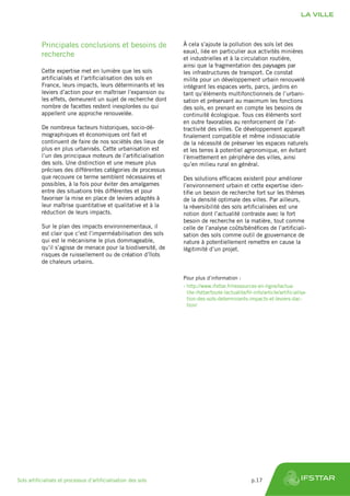 Principales conclusions et besoins de
recherche
Cette expertise met en lumière que les sols
artificialisés et l’artificialisation des sols en
France, leurs impacts, leurs déterminants et les
leviers d’action pour en maîtriser l’expansion ou
les effets, demeurent un sujet de recherche dont
nombre de facettes restent inexplorées ou qui
appellent une approche renouvelée.
De nombreux facteurs historiques, socio-dé-
mographiques et économiques ont fait et
continuent de faire de nos sociétés des lieux de
plus en plus urbanisés. Cette urbanisation est
l’un des principaux moteurs de l’artificialisation
des sols. Une distinction et une mesure plus
précises des différentes catégories de processus
que recouvre ce terme semblent nécessaires et
possibles, à la fois pour éviter des amalgames
entre des situations très différentes et pour
favoriser la mise en place de leviers adaptés à
leur maîtrise quantitative et qualitative et à la
réduction de leurs impacts.
Sur le plan des impacts environnementaux, il
est clair que c’est l’imperméabilisation des sols
qui est le mécanisme le plus dommageable,
qu’il s’agisse de menace pour la biodiversité, de
risques de ruissellement ou de création d’îlots
de chaleurs urbains.
À cela s’ajoute la pollution des sols (et des
eaux), liée en particulier aux activités minières
et industrielles et à la circulation routière,
ainsi que la fragmentation des paysages par
les infrastructures de transport. Ce constat
milite pour un développement urbain renouvelé
intégrant les espaces verts, parcs, jardins en
tant qu’éléments multifonctionnels de l’urbani-
sation et préservant au maximum les fonctions
des sols, en prenant en compte les besoins de
continuité écologique. Tous ces éléments sont
en outre favorables au renforcement de l’at-
tractivité des villes. Ce développement apparaît
finalement compatible et même indissociable
de la nécessité de préserver les espaces naturels
et les terres à potentiel agronomique, en évitant
l’émiettement en périphérie des villes, ainsi
qu’en milieu rural en général.
Des solutions efficaces existent pour améliorer
l’environnement urbain et cette expertise iden-
tifie un besoin de recherche fort sur les thèmes
de la densité optimale des villes. Par ailleurs,
la réversibilité des sols artificialisées est une
notion dont l’actualité contraste avec le fort
besoin de recherche en la matière, tout comme
celle de l’analyse coûts/bénéfices de l’artificiali-
sation des sols comme outil de gouvernance de
nature à potentiellement remettre en cause la
légitimité d’un projet.
Pour plus d’information :
›› http://www.ifsttar.fr/ressources-en-ligne/lactua-
lite-ifsttar/toute-lactualite/fil-info/article/artificialisa-
tion-des-sols-determinants-impacts-et-leviers-dac-
tion/
LA VILLE
Sols artificialisés et processus d’artificialisation des sols	 p.17
 