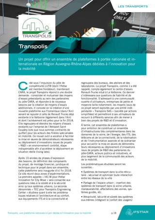 Transpolis
Un projet pour offrir un ensemble de plateformes à portée nationale et in-
ternationale en Région Auvergne-Rhône-Alpes dédiées à l’innovation pour
la mobilité
C
réé sous l’impulsion du pôle de
compétitivité LUTB (dont l’Ifsttar
est membre fondateur), maintenant
CARA, le projet Transpolis répond à une double
demande : consolider et mutualiser des moyens
d’essais préexistants au sein des partenaires
du pôle CARA, et répondre à de nouveaux
besoins par la création de moyens d’essais
additionnels. Il consiste en la création d’une
nouvelle plateforme aux Fromentaux (dans l’Ain)
venant se rajouter à celle de Renault Trucks déjà
existante à la Valbonne (également dans l’Ain)
et dont l’achèvement est prévu pour la fin 2018.
Elle regroupera et étendra les moyens d’essais
existants sur l’emprise de l’Aéroport Saint
Exupéry (site que nous sommes contraints de
quitter) pour les acteurs des filières spécialisées
en mobilité. Ce nouvel outil a vocation à faciliter
la mise en œuvre de démonstrateurs nécessaires
au déploiement d’innovations issues de projets
« R&D » en environnement contrôlé, étape
indispensable afin d’accélérer le déploiement en
situation réelle (living labs).
Après 10 années de phases d’expression
des besoins, de définition des composants
du projet, de montage financier, juridique et
technique pour le projet dans son ensemble,
cette plateforme sera inaugurée d’ici fin 2018.
Ce site réunit deux zones d’expérimentations.
La première appelée « I4C-M pour Ifsttar
Innovation for City Move » sera consacrée aux
questions liées à la sûreté et à la sécurité
ainsi qu’aux systèmes urbains. La seconde
dénommée « TEC pour Transpolis Engineering
Center » étudiera quant à elle les probléma-
tiques relatives à l’architecture et au confort,
aux équipements ITS et à la connectivité et
regroupera des bureaux, des ateliers et des
laboratoires. La projet Transpolis, comme il a été
rappelé, compte également le centre d’essais
Renault-Trucks situé à La Valbonne. Ce dernier
s’intéressera aux questions de fiabilité et de
fonctionnalité. S’adressant à une communauté
ouverte d’utilisateurs, entreprises de petite et
moyenne taille notamment, les moyens issus de
ce projet seront exploités par une entité indé-
pendante « Transpolis SAS » (société par actions
simplifiées) et permettront à ses utilisateurs de
recourir à différents services afin de mener à
bien des projets de R&D et d’innovation.
À terme, cet ensemble de plateformes a
pour ambition de constituer un ensemble
d’infrastructures très complémentaires dans les
domaines de la voirie, de l’énergie, des ITS, des
télécoms et de la connectivité, de la robotisation
et de l’instrumentation avancée et de scénariser
pour accueillir la mise en œuvre de démonstra-
teurs nécessaires au déploiement d’innovations
issus de projets de R&D des partenaires du
pôle-CARA, acteurs publics et industriels, et
plus largement de la communauté des acteurs
de la mobilité.
Les problématiques étudiées seront les
suivantes :
•	Systèmes de transport dans la ville réticu-
laire : sécuriser et optimiser toute interaction
entre les réseaux de la ville
•	Partage de l’espace urbain : insertion des
systèmes de transport dans la voirie urbaine,
manœuvrabilité, affectations des voiries, sys-
tèmes guidés, etc.
•	Attractivité, sécurité et sûreté des systèmes
eux-mêmes (intégrant le confort des usagers)
LES TRANSPORTS
Transpolis, une plateforme nationale à Lyon dédiée à l’innovation pour la mobilité	 p.18
 