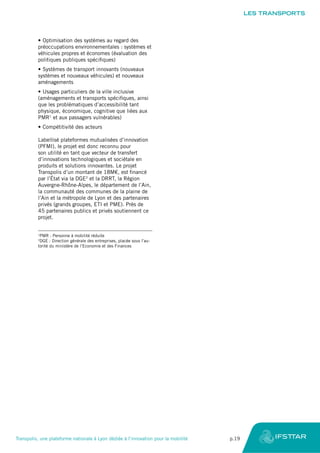 •	Optimisation des systèmes au regard des
préoccupations environnementales : systèmes et
véhicules propres et économes (évaluation des
politiques publiques spécifiques)
•	Systèmes de transport innovants (nouveaux
systèmes et nouveaux véhicules) et nouveaux
aménagements
•	Usages particuliers de la ville inclusive
(aménagements et transports spécifiques, ainsi
que les problématiques d’accessibilité tant
physique, économique, cognitive que liées aux
PMR1
et aux passagers vulnérables)
•	Compétitivité des acteurs
Labellisé plateformes mutualisées d’innovation
(PFMI), le projet est donc reconnu pour
son utilité en tant que vecteur de transfert
d’innovations technologiques et sociétale en
produits et solutions innovantes. Le projet
Transpolis d’un montant de 18M€, est financé
par l’État via la DGE2
et la DRRT, la Région
Auvergne-Rhône-Alpes, le département de l’Ain,
la communauté des communes de la plaine de
l’Ain et la métropole de Lyon et des partenaires
privés (grands groupes, ETI et PME). Près de
45 partenaires publics et privés soutiennent ce
projet.
1
PMR : Personne à mobilité réduite
2
DGE : Direction générale des entreprises, placée sous l’au-
torité du ministère de l’Economie et des Finances
LES TRANSPORTS
Transpolis, une plateforme nationale à Lyon dédiée à l’innovation pour la mobilité	 p.19
 