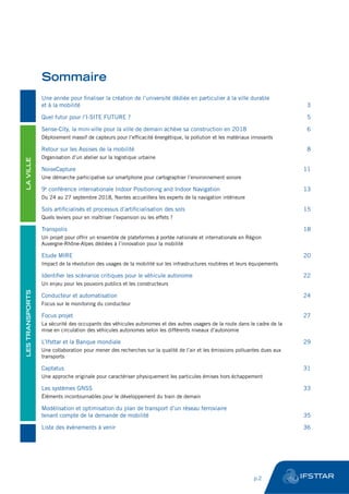 Une année pour finaliser la création de l’université dédiée en particulier à la ville durable
et à la mobilité	 3
Quel futur pour l’I-SITE FUTURE ?	 5
Sense-City, la mini-ville pour la ville de demain achève sa construction en 2018	 6
Déploiement massif de capteurs pour l’efficacité énergétique, la pollution et les matériaux innovants
Retour sur les Assises de la mobilité	 8
Organisation d’un atelier sur la logistique urbaine
NoiseCapture	11
Une démarche participative sur smartphone pour cartographier l’environnement sonore
9e
conférence internationale Indoor Positioning and Indoor Navigation	 13
Du 24 au 27 septembre 2018, Nantes accueillera les experts de la navigation intérieure
Sols artificialisés et processus d’artificialisation des sols	 15
Quels leviers pour en maîtriser l’expansion ou les effets ?
Transpolis	18
Un projet pour offrir un ensemble de plateformes à portée nationale et internationale en Région
Auvergne-Rhône-Alpes dédiées à l’innovation pour la mobilité
Etude MIRE	 20
Impact de la révolution des usages de la mobilité sur les infrastructures routières et leurs équipements
Identifier les scénarios critiques pour le véhicule autonome	 22
Un enjeu pour les pouvoirs publics et les constructeurs
Conducteur et automatisation	 24
Focus sur le monitoring du conducteur
Focus projet	 27
La sécurité des occupants des véhicules autonomes et des autres usagers de la route dans le cadre de la
mise en circulation des véhicules autonomes selon les différents niveaux d’autonomie
L’Ifsttar et la Banque mondiale	 29
Une collaboration pour mener des recherches sur la qualité de l’air et les émissions polluantes dues aux
transports
Captatus	31
Une approche originale pour caractériser physiquement les particules émises hors échappement
Les systèmes GNSS	 33
Éléments incontournables pour le développement du train de demain
Modélisation et optimisation du plan de transport d’un réseau ferroviaire
tenant compte de la demande de mobilité	 35
Liste des événements à venir	 36
Sommaire
LAVILLELESTRANSPORTS
	 p.2
 