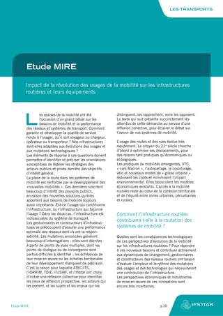 Etude MIRE
Impact de la révolution des usages de la mobilité sur les infrastructures
routières et leurs équipements
L
es assises de la mobilité ont été
l’occasion d’un grand débat sur les
besoins de mobilité et la performance
des réseaux et systèmes de transport. Comment
garantir et développer la qualité de service
rendu à l’usager, qu’il soit voyageur ou chargeur,
opérateur ou transporteur ? Nos infrastructures
sont-elles adaptées aux évolutions des usages et
aux mutations technologiques ?
Les éléments de réponse à ces questions doivent
permettre d’identifier et préciser les orientations
susceptibles de fédérer les stratégies des
acteurs publics et privés derrière des objectifs
d’intérêt général.
La place de la route dans les systèmes de
mobilité est renforcée par le développement des
«nouvelles mobilités ». Ces dernières suscitent
beaucoup d’intérêt des pouvoirs publics,
en raison des nouvelles solutions qu’elles
apportent aux besoins de mobilité toujours
aussi importants. Est-ce l’usage qui conditionne
l’infrastructure, ou l’infrastructure qui façonne
l’usage ? Dans les deux cas, l’infrastructure est
indissociable du système de transport.
Les gestionnaires et constructeurs d’infrastruc-
tures se préoccupent d’assurer une performance
optimale des réseaux dont ils ont la respon-
sabilité. Les mutations annoncées génèrent
beaucoup d’interrogations : elles sont décrites
à partir de points de vues multiples, dont les
points de dialogue ou de convergence sont
parfois difficiles à identifier ; les échéances de
leur mise en œuvre ou les échelles territoriales
de leur développement manquent de précision.
C’est la raison pour laquelle ATEC-ITS,
l’IDRRIM, TDIE, l’USIRF, et l’Ifsttar ont choisi
d’initier une réflexion collective pour identifier
les lieux de réflexion prospective, les acteurs qui
les portent, et les sujets et les enjeux qui les
distinguent, les rapprochent, voire les opposent.
Le texte qui suit présente succinctement les
attendus de cette démarche au service d’une
réflexion collective, pour éclairer le débat sur
l’avenir de nos systèmes de mobilité.
L’usage des routes et des rues évolue très
rapidement. Le citoyen du 21e
siècle cherche
d’abord à optimiser ses déplacements, pour
des raisons tant pratiques qu’économiques ou
écologiques.
Les pratiques de mobilités émergentes, VTC,
« cars Macron », l’autopartage, le covoiturage,
vélo et nouveaux modes de « glisse urbaine »
réduisent les coûts et minimisent l’impact
environnemental. Elles bousculent les modèles
économiques existants. L’accès à la mobilité
routière reste au cœur de la cohésion territoriale
et de l’équité entre zones urbaines, périurbaines
et rurales.
Comment l’infrastructure routière
contribuera-t-elle à la mutation des
systèmes de mobilité ?
Quelles sont les conséquences technologiques
de ces perspectives d’évolution de la mobilité
sur les infrastructures routières ? Pour répondre
à ces nouveaux besoins et contribuer activement
aux dynamiques de changement, gestionnaires
et constructeurs des réseaux routiers ont besoin
d’évaluer l’ampleur et le rythme des mutations
des usages et des technologies qui nécessiteront
une contribution de l’infrastructure.
Les perspectives économiques et industrielles
de mise en œuvre de ces innovations sont
encore très incertaines.
LES TRANSPORTS
Etude MIRE	 p.20
 