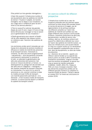 Elles portent sur trois grandes interrogations :
•	Quel rôle joueront l’infrastructure routière et
ses équipements dans les systèmes de mobilité
de demain ? Faudra-t-il adapter, de manière
homogène, tout le réseau à ces innovations, ou
leur usage sera-t-il différencié selon les terri-
toires ou les services attendus ?
•	Peut-on aujourd’hui préciser des grandes
étapes de court (5 ans), moyen (15 ans) et long
terme (30 ans) pour envisager la mise en œuvre
puis la généralisation de ces innovations ?
•	Quelle gouvernance pour assurer la faisabi-
lité de cette adaptation des réseaux routiers
en cohérence avec l’évolution des systèmes de
mobilité ?
Les prochaines années seront marquées par une
hausse de la demande de solutions durables et
efficaces en matière de mobilité des personnes
et de transport de biens. Individuels ou
utilitaires, les véhicules seront progressivement
« décarbonnés », leurs équipements connectés
contribueront à rationaliser la conduite et
le trafic, en attendant la généralisation des
véhicules autonomes dont personne n’est
encore en mesure de préciser un horizon. Le
développement du partage tant des données que
des véhicules et l’intégration « intelligente »
des diverses modalités de transport collectives
ou individuelles, d’un point A à un point B,
autonomes ou non, pourrait constituer la base
du modèle principal d’offre de transport :
une mobilité personnelle optimisée et « à la
demande », et de nouveaux modes de transports
collectifs. La voiture pourrait devenir un élément
du système de transport collectif.
Un exercice collectif de réflexion
prospective
L’infrastructure routière est au cœur de
mutations profondes dont les premiers signes
confirment qu’elles doivent être pensées autant
en termes de services et d’usages, que de
réglementation et de politique publique.
Les réflexions actuelles sur l’avenir des
systèmes de mobilité sont portées sous des
angles différents dans plusieurs communautés
d’acteurs. Industriels producteurs de véhicules,
équipementiers, sociétés de service infor-
matique, start-up, de nombreux acteurs sont
aujourd’hui déterminés à défendre leur vision
de l’avenir des systèmes de mobilité routiers. La
place de l’infrastructure y est souvent réduite
au rang d’un support neutre qui ne nécessiterait
aucune adaptation substantielle dans sa struc-
ture, dans ses équipements, ou dans ses modes
de production.
La « révolution de la mobilité » appelle une
réflexion sereine fondée sur la capacité des
acteurs publics et privés à définir ensemble les
orientations souhaitables, imaginer concrète-
ment les solutions acceptables, et assurer leur
mise en œuvre de manière soutenable.
L’IDRRIM, l’USIRF, ATEC-ITS, l’Ifsttar et
TDIE ont choisi d’analyser ensemble l’état
des démarches prospectives portées par les
différents groupes d’acteurs qui préparent la
mobilité routière de demain. L’étude a débuté
en octobre 2017 et livrera ses conclusions en
octobre 2018.
LES TRANSPORTS
Etude MIRE	 p.21
 