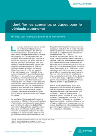 Identifier les scénarios critiques pour le
véhicule autonome
Un enjeu pour les pouvoirs publics et les constructeurs
L
es enjeux en termes de sécurité routière
liés au déploiement des véhicules
autonomes font partie des défis que
les autorités publiques doivent relever. En
effet, définir des règles de sécurité sur un objet
technologique qui n’existe pas encore n’est
pas chose aisée. Dans le cas de la conduite le
conducteur est le principal acteur mais avec le
véhicule autonome, le conducteur n’est plus
présent là pour gérer la situation routière. Les
autorités publiques disposent de différents
scénarios pouvant se produire sur la voirie.
Elles s’intéressent de ce fait aux capacités
d’une technologie à gérer l’ensemble de ces
événements aussi bien qu’un conducteur. Les
chercheurs en sciences humaines spécialisés
dans l’étude des comportements des conduc-
teurs, ont identifié les différentes situations
dans lesquelles ces derniers peuvent rencontrer
des difficultés. Les constructeurs automobiles
connaissent quant à eux, les limites technolo-
giques de leurs véhicules et les performances
des futurs véhicules autonomes et peuvent
ainsi faire part de leur expérience concernant
l’application de méthodes permettant d’évaluer
les risques.
Le secrétariat d’Etat chargé des Transports a
commandé en 2016 à l’Ifsttar une méthodologie
d’identification des scénarios les plus critiques
pour les véhicules autonomes. L’objectif de
ce travail n’est pas de tester les performances
techniques des véhicules mais de définir les
situations routières dans lesquelles des événe-
ments plus ou moins fréquents mais bien réels
peuvent entraîner des situations critiques. Une
fois cette méthodologie formalisée, l’ensemble
des acteurs s’est réuni afin de valider l’approche
et de la présenter aux instances internationales
en charge de la réglementation des véhicules
(notamment CEE-ONU - WP29).
La DGITM a mis en place avec la DGEC et la
DSCR, une structure de travail (« task force »)
destinée à identifier les enjeux liés à l’extension
anticipée de la réglementation technique des
véhicules, sur les questions d’interfaces entre le
véhicule et son environnement (trafic, infrastruc-
tures). Les missions de la « task force » concer-
naient plus particulièrement la partie reprise
de contrôle ou conception des asservissements
face aux événements inopinés ou situations
imprévues/situations nominales de cas d’usages.
À travers cette étude, l’expertise de l’Ifsttar a
permis d’approfondir les questions techniques
abordées au sein du groupe de travail.
Afin de mieux comprendre les enjeux de la
réglementation et notamment les questions
liées à la reprise de contrôle et de conception
des asservissements face aux situations non
nominales, l’approche développée par ce
groupe de travail a consisté à croiser diffé-
rents cas d’usages dits « nominaux » et des
situations dites « difficiles » ou « imprévues ».
Ces croisements ou « situations critiques de cas
d’usage » ont permis de mieux en apprécier les
enjeux. Les situations critiques de cas d’usage
permettent également d’ouvrir un dialogue avec
les constructeurs automobiles.
1
DGITM : Direction générale des infrastructures, des transports et de la mer
2
DGEC : Direction générale de l’énergie et du climat
3
DSCR : Délégation à la sécurité et à la circulation routières
LES TRANSPORTS
Identifier les scénarios critiques pour le véhicule autonome	 p.22
 