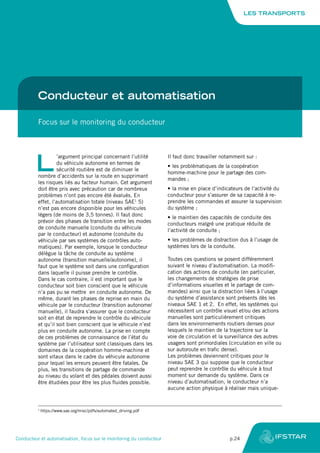 Conducteur et automatisation
Focus sur le monitoring du conducteur
L
’argument principal concernant l’utilité
du véhicule autonome en termes de
sécurité routière est de diminuer le
nombre d’accidents sur la route en supprimant
les risques liés au facteur humain. Cet argument
doit être pris avec précaution car de nombreux
problèmes n’ont pas encore été évalués. En
effet, l’automatisation totale (niveau SAE1
5)
n’est pas encore disponible pour les véhicules
légers (de moins de 3,5 tonnes). Il faut donc
prévoir des phases de transition entre les modes
de conduite manuelle (conduite du véhicule
par le conducteur) et autonome (conduite du
véhicule par ses systèmes de contrôles auto-
matiques). Par exemple, lorsque le conducteur
délègue la tâche de conduite au système
autonome (transition manuelle/autonome), il
faut que le système soit dans une configuration
dans laquelle il puisse prendre le contrôle.
Dans le cas contraire, il est important que le
conducteur soit bien conscient que le véhicule
n’a pas pu se mettre en conduite autonome. De
même, durant les phases de reprise en main du
véhicule par le conducteur (transition autonome/
manuelle), il faudra s’assurer que le conducteur
soit en état de reprendre le contrôle du véhicule
et qu’il soit bien conscient que le véhicule n’est
plus en conduite autonome. La prise en compte
de ces problèmes de connaissance de l’état du
système par l’utilisateur sont classiques dans les
domaines de la coopération homme-machine et
sont vitaux dans le cadre du véhicule autonome
pour lequel les erreurs peuvent être fatales. De
plus, les transitions de partage de commande
au niveau du volant et des pédales doivent aussi
être étudiées pour être les plus fluides possible.
Il faut donc travailler notamment sur :
•	les problématiques de la coopération
homme-machine pour le partage des com-
mandes ;
•	la mise en place d’indicateurs de l’activité du
conducteur pour s’assurer de sa capacité à re-
prendre les commandes et assurer la supervision
du système ;
•	le maintien des capacités de conduite des
conducteurs malgré une pratique réduite de
l’activité de conduite ;
•	les problèmes de distraction dus à l’usage de
systèmes lors de la conduite.
Toutes ces questions se posent différemment
suivant le niveau d’automatisation. La modifi-
cation des actions de conduite (en particulier,
les changements de stratégies de prise
d’informations visuelles et le partage de com-
mandes) ainsi que la distraction liées à l’usage
du système d’assistance sont présents dès les
niveaux SAE 1 et 2. En effet, les systèmes qui
nécessitent un contrôle visuel et/ou des actions
manuelles sont particulièrement critiques
dans les environnements routiers denses pour
lesquels le maintien de la trajectoire sur la
voie de circulation et la surveillance des autres
usagers sont primordiales (circulation en ville ou
sur autoroute en trafic dense).
Les problèmes deviennent critiques pour le
niveau SAE 3 qui suppose que le conducteur
peut reprendre le contrôle du véhicule à tout
moment sur demande du système. Dans ce
niveau d’automatisation, le conducteur n’a
aucune action physique à réaliser mais unique-
1
https://www.sae.org/misc/pdfs/automated_driving.pdf
LES TRANSPORTS
Conducteur et automatisation, focus sur le monitoring du conducteur	 p.24
 