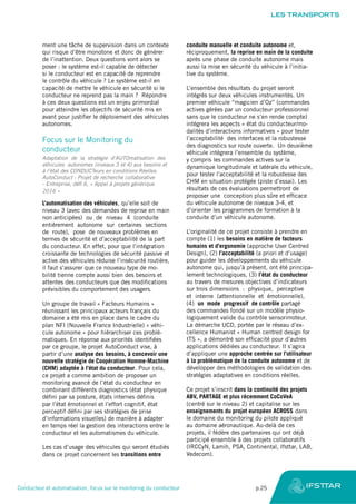 ment une tâche de supervision dans un contexte
qui risque d’être monotone et donc de générer
de l’inattention. Deux questions vont alors se
poser : le système est-il capable de détecter
si le conducteur est en capacité de reprendre
le contrôle du véhicule ? Le système est-il en
capacité de mettre le véhicule en sécurité si le
conducteur ne reprend pas la main ? Répondre
à ces deux questions est un enjeu primordial
pour atteindre les objectifs de sécurité mis en
avant pour justifier le déploiement des véhicules
autonomes.
Focus sur le Monitoring du
conducteur
Adaptation de la stratégie d’AUTOmatisation des
véhicules autonomes (niveaux 3 et 4) aux besoins et
à l’état des CONDUCTeurs en conditions Réelles.
AutoConduct : Projet de recherche collaborative
- Entreprise, défi 6, « Appel à projets générique
2016 »
L’automatisation des véhicules, qu’elle soit de
niveau 3 (avec des demandes de reprise en main
non anticipées) ou de niveau 4 (conduite
entièrement autonome sur certaines sections
de route), pose de nouveaux problèmes en
termes de sécurité et d’acceptabilité de la part
du conducteur. En effet, pour que l’intégration
croissante de technologies de sécurité passive et
active des véhicules réduise l’insécurité routière,
il faut s’assurer que ce nouveau type de mo-
bilité tienne compte aussi bien des besoins et
attentes des conducteurs que des modifications
prévisibles du comportement des usagers.
Un groupe de travail « Facteurs Humains »
réunissant les principaux acteurs français du
domaine a été mis en place dans le cadre du
plan NFI (Nouvelle France Industrielle) « véhi-
cule autonome » pour hiérarchiser ces problé-
matiques. En réponse aux priorités identifiées
par ce groupe, le projet AutoConduct vise, à
partir d’une analyse des besoins, à concevoir une
nouvelle stratégie de Coopération Homme-Machine
(CHM) adaptée à l’état du conducteur. Pour cela,
ce projet a comme ambition de proposer un
monitoring avancé de l’état du conducteur en
combinant différents diagnostics (état physique
défini par sa posture, états internes définis
par l’état émotionnel et l’effort cognitif, état
perceptif défini par ses stratégies de prise
d’informations visuelles) de manière à adapter
en temps réel la gestion des interactions entre le
conducteur et les automatismes du véhicule.
Les cas d’usage des véhicules qui seront étudiés
dans ce projet concernent les transitions entre
conduite manuelle et conduite autonome et,
réciproquement, la reprise en main de la conduite
après une phase de conduite autonome mais
aussi la mise en sécurité du véhicule à l’initia-
tive du système.
L’ensemble des résultats du projet seront
intégrés sur deux véhicules instrumentés. Un
premier véhicule “magicien d’Oz” (commandes
actives gérées par un conducteur professionnel
sans que le conducteur ne s’en rende compte)
intégrera les aspects « état du conducteur/mo-
dalités d’interactions informatives » pour tester
l’acceptabilité des interfaces et la robustesse
des diagnostics sur route ouverte. Un deuxième
véhicule intégrera l’ensemble du système,
y compris les commandes actives sur la
dynamique longitudinale et latérale du véhicule,
pour tester l’acceptabilité et la robustesse des
CHM en situation protégée (piste d’essai). Les
résultats de ces évaluations permettront de
proposer une conception plus sûre et efficace
du véhicule autonome de niveaux 3-4, et
d’orienter les programmes de formation à la
conduite d’un véhicule autonome.
L’originalité de ce projet consiste à prendre en
compte (1) les besoins en matière de facteurs
humains et d’ergonomie (approche User Centred
Design), (2) l’acceptabilité (a priori et d’usage)
pour guider les développements du véhicule
autonome qui, jusqu’à présent, ont été principa-
lement technologiques, (3) l’état du conducteur
au travers de mesures objectives d’indicateurs
sur trois dimensions : physique, perceptive
et interne (attentionnelle et émotionnelle),
(4) un mode progressif de contrôle partagé
des commandes fondé sur un modèle physio-
logiquement valide du contrôle sensorimoteur.
La démarche UCD, portée par le réseau d’ex-
cellence Humanist « Human centred design for
ITS », a démontré son efficacité pour d’autres
applications dédiées au conducteur. Il s’agira
d’appliquer une approche centrée sur l’utilisateur
à la problématique de la conduite autonome et de
développer des méthodologies de validation des
stratégies adaptatives en conditions réelles.
Ce projet s’inscrit dans la continuité des projets
ABV, PARTAGE et plus récemment CoCoVeA
(centré sur le niveau 2) et capitalise sur les
enseignements du projet européen ACROSS dans
le domaine du monitoring du pilote appliqué
au domaine aéronautique. Au-delà de ces
projets, il fédère des partenaires qui ont déjà
participé ensemble à des projets collaboratifs
(IRCCyN, Lamih, PSA, Continental, Ifsttar, LAB,
Vedecom).
LES TRANSPORTS
Conducteur et automatisation, focus sur le monitoring du conducteur	 p.25
 