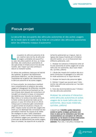 Focus projet
La sécurité des occupants des véhicules autonomes et des autres usagers
de la route dans le cadre de la mise en circulation des véhicules autonomes
selon les différents niveaux d’autonomie
L
a question du véhicule autonome et de
son insertion dans les flux de véhicules
et usagers vulnérables est aujourd’hui
au cœur des préoccupations de tous, au niveau
des Etats, des constructeurs automobiles et
des spécialistes d’infrastructure et de sécurité
routière, avec l’espoir que cela contribue à
réduire la mortalité routière.
En dehors des problèmes classiques de fiabilité
des systèmes, de gestion des événements
perturbants extérieurs, une des dimensions
importantes est la gestion des interactions entre
le véhicule autonome et les autres usagers.
A l’heure actuelle, les conducteurs modifient
leurs comportements en présence des autres
usagers et interagissent de différentes manières.
Beaucoup de recherches se focalisent sur les
cas critiques dans lesquels les conducteurs ont
mal géré une situation à risque, et conçoivent
des systèmes pour résoudre ces situations.
Mais même si le nombre d’accidents est élevé,
le faible nombre de personnes tuées par km
parcouru (1 pour 20 million de km en 2013)
indique que le conducteur gère correctement
un grand nombre de situations critiques. En
effet, l’espace routier accueille des usagers très
divers qui ont développé des connaissances leur
permettant d’estimer les risques et de mettre
des stratégies en place. Cette cohabitation
engendre un certain nombre d’interactions entre
ces différents usagers pour permettre à chacun
d’anticiper les déplacements des autres usagers.
Dans ce contexte, les objectifs de ce projet de
recherche partenariale qui s’appuie, dans la
logique des travaux financés par la fondation
sécurité routière, sur un co-financement des
différents partenaires, sont :
1.	 Analyser les scénarios d’interaction entre vé-
hicules autonomes et autres usagers de la route
(véhicules non autonomes, deux roues motori-
sés, cyclistes, piétons)
2.	 L’étude des impacts de la posture des occu-
pants (conducteur et passagers) d’un véhicule
en mode autonome sur le risque lésionnel
3.	 Analyser les besoins des personnes âgées
4.	 Estimer l’impact que pourrait avoir l’intro-
duction des véhicules autonomes sur l’acciden-
talité routière
5.	 Faire des recommandations pour l’introduc-
tion des véhicules autonomes
Analyser les scénarios d’interaction
entre véhicules autonomes et autres
usagers de la route (véhicules non
autonomes, deux roues motorisés,
cyclistes, piétons)
L’objectif est d’identifier quelles interactions
existent et quelles stratégies pertinentes sont
mises en place par les conducteurs pour faire des
recommandations aux concepteurs de véhicules
autonomes sur les besoins en termes d’interactions
et en termes de comportement du véhicule
autonome. Pour cela, il est prévu d’analyser les
LES TRANSPORTS
Focus projet	 p.27
 