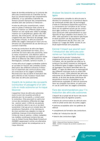 bases de données existantes sur la conduite des
véhicules conventionnels et d’identifier les fac-
teurs qui peuvent expliquer des comportements
différents, ce qui permettra d’identifier les
facteurs pouvant expliquer des comportements
variables dans des scénarios d’interaction :
•	entre les véhicules conventionnels, notam-
ment en phase d’interaction forte comme la
gestion d’insertion sur différents objets routiers :
insertion sur voie rapide avec cédez le passage,
insertion sur le périphérique, gestion des inter-
sections, des ronds-points, cas des carrefours
congestionnés avec alternance de passage. Dans
ces phases critiques, le véhicule autonome
diffère des usagers classiques et induit une mo-
dification de comportement de ces derniers qu’il
convient d’identifier.
•	entre les conducteurs de véhicules légers
et de 2RM, prioritairement de motos, pour y
confronter les futurs véhicules autonomes, selon
le niveau d’autonomie. Une attention particu-
lière sera apportée aux éléments pouvant rendre
difficile la détection des 2RM (conditions mé-
téorologiques, contraste, saillance visuelle…).
•	entre véhicule et usagers vulnérables (piétons
et cyclistes) en fonction des contextes routiers.
Description des différents scénarios d’interac-
tion et notamment des communications entre
les conducteurs et les usagers vulnérables.
Reconstruction des accidents et évaluation des
gains attendus et des nouveaux risques éven-
tuels avec les véhicules autonomes.
Impacts de la posture des occupants
(conducteur et passagers) d’un véhi-
cule en mode autonome sur le risque
lésionnel
L’apparition future de véhicules autonomes
ouvre la voie à de nouvelles activités et
postures pour les occupants, y compris pour
le conducteur. Elles pourraient en particulier
inclure des orientations différentes de siège
(ex : position salon). L’effet de ces postures
sur la protection dans le cas où un accident
surviendrait n’est pas pris en compte dans les
procédures d’évaluation, et les mannequins
de chocs semblent peu adaptés à ce type de
problèmes (manque d’omnidirectionnalité,
limites de mise en position, critères inadaptés).
Les modèles numériques humains tels que
ceux du Global Human Body Model Consortium
(GHBMC) apparaissent comme une alternative
crédible pour évaluer les conséquences sur le
risque lésionnel.
Analyser les besoins des personnes
âgées
L’automatisation complète du véhicule sera le
résultat d’un processus qui a commencé depuis
de nombreuses années avec les technologies
d’aides et d’assistance disponibles aujourd’hui.
La connaissance de l’utilisation et de l’accep-
tation de ces systèmes actuels par les conduc-
teurs âgés constitue un élément déterminant
(pour poursuivre cette automatisation) ou pour
répondre de façon adaptée à leurs besoins. En
effet, cette population a des besoins spécifiques
et serait pourtant une des populations cibles
pour le déploiement des VA. Pour cela, une
analyse sur l’usage des ADAS1
actuels et une
étude expérimentale sont proposées.
Estimer l’impact que pourrait avoir
l’introduction des véhicules auto-
nomes sur l’accidentalité routière
L’objectif est de simuler l’introduction
progressive de véhicules autonomes dans la
circulation, afin de quantifier son effet sur la
survenue d’accidents corporels en distinguant
les différents types d’usagers impliqués. A partir
de typologies d’accidents identifiées dans les
BAAC2
, il s’agira de déterminer la responsabilité
des différents impliqués (suite du projet DSR
REPAS en cours), l’effet potentiel des véhicules
autonomes sur les déterminants de cette respon-
sabilité, et de faire des études statistiques de
sensibilité en fonction d’hypothèses sur les
performances supposées du véhicule autonome
selon les contextes d’accidents, en particulier
en cas de conflit avec les usagers vulnérables.
Faire des recommandations pour l’in-
troduction des véhicules autonomes
L’objectif de ce projet est de fournir des recom-
mandations dans les registres suivants :
•	besoins de communication du véhicule auto-
nome en phase active avec les autres usagers
•	postures acceptables selon les systèmes de
retenue
•	compléments de formation des conducteurs
•	effets de l’introduction des VA
•	besoins des conducteurs âgés
1
ADAS : Advanced-Driver Assistance Systems
2
BAAC : Bulletin d’analyse des accidents corporels de la
circulation
LES TRANSPORTS
Focus projet	 p.28
 
