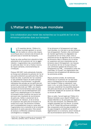 L’Ifsttar et la Banque mondiale
Une collaboration pour mener des recherches sur la qualité de l’air et les
émissions polluantes dues aux transports
L
e 15 novembre dernier, l’Ifsttar et la
Banque mondiale signaient un accord
afin de mettre en commun des moyens
scientifiques dans le domaine des émissions de
polluants dues à l’activité des transports.
Toutes les villes souffrent de la densité du trafic
automobile et de la pollution de l’air en agglo-
mération. L’augmentation des concentrations
en particules dans l’air est un facteur reconnu
de risques sanitaires, environnementaux et
climatiques.
Presque 400 0001
morts prématurés d’adultes
en Europe sont attribués à la pollution de l’air et
plus particulièrement aux particules fines. Dans
toutes les villes, la pollution de l’air constitue
un des problèmes majeurs de santé publique
et d’atteinte à l’environnement. Les grandes
métropoles très polluées par les particules pré-
sentent des concentrations dans l’air dépassant
les seuils préconisés par l’OMS. Les impacts
sanitaires et environnementaux dans les pays
émergents et en voie de développement sont
quant à eux catastrophiques ou non évalués.
Le transport routier constitue une source non
exclusive mais importante de ces émissions
de particules. Celles-ci proviennent de la
combustion, de l’abrasion, et de la remise
en suspension des particules se trouvant à la
surface de la route. Ces émissions routières
sont incontestablement mises en cause dans
l’augmentation de la morbidité et de la mortalité
respiratoire et cardio-vasculaire. Elles servent
de vecteurs à différentes substances toxiques,
cancérogènes ou mutagènes.
Si les émissions à l’échappement sont large-
ment étudiées, ce n’est pas le cas des émissions
hors échappement. Pourtant, elles contribuent
de manière significative à la dégradation de
la qualité de l’air en milieu urbain. Ainsi à
proximité de feux de régulation de la circulation,
les émissions liées à l’abrasion et à la remise
en suspension sont plus importantes que les
émissions dues à l’échappement. Les mesures
de la pollution de l’air en Europe indiquent
une contribution globale des émissions hors
échappement aux PM10
, comparable à celles des
cheminées. En Europe, une augmentation des
émissions hors échappement est attendue pour
les prochaines années.
Depuis plusieurs années, de nombreuses
recherches sur la pollution de l’air des trans-
ports à l’échappement et hors échappement
sont menées à l’Ifsttar en laboratoire, mais
aussi in situ, sur piste d’essais et en bord de
route pour caractériser les propriétés physiques
des particules émises par les véhicules. Ces
recherches2
bénéficient de soutiens de l’ADEME
ou encore de l’ANR.
Dans ce cadre, l’accord signé par l’Ifsttar et la
Banque mondiale a pour objectif d’établir une
analyse détaillée sur les polluants non réglemen-
tés issus des transports, les différentes tech-
nologies proposées pour les réduire, la qualité
de l’air et l’impact des politiques publiques.
Des comparaisons entre les pays européens et
les pays émergents ne bénéficiant pas d’une
réglementation en ce domaine, seront menées et
des recommandations seront formulées. Ainsi,
1
Chiffre 2017 de l’Agence européenne de l’environnement (AEE)
2
(MAESTRO, CaPVeREA, EMI2-4, PM-DRIVE, CAPTATUS, …)
LES TRANSPORTS
Une collaboration pour mener des recherches sur la qualité de l’air et les émissions polluantes	 p.29
 