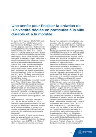 Une année pour finaliser la création de
l’université dédiée en particulier à la ville
durable et à la mobilité
En février 2017; le projet I-Site FUTURE porté
par l’Université Paris-Est était validé par le
jury international du PIA puis par le Premier
ministre. Le projet rassemble 7 établissements1
d’enseignement supérieur et de recherche dont
l’Ifsttar. Centré sur le thème de la « ville de
demain », FUTURE est structuré autour de trois
défis : la ville économe en ressources naturelles
et en énergie, la ville sûre et résiliente, la ville
intelligente au service du citoyen. Il a vocation à
démultiplier la fertilisation croisée des connais-
sances et des compétences présentes entre
sciences dites dures, sciences de l’ingénieur
et sciences humaines et sociales. Une des
actions structurantes consiste à créer, avec 6
des 7 partenaires, une nouvelle université par
fusion ou association étroite, qui devrait voir le
jour le 1er
janvier 2019 avec pour ambition de
devenir l’acteur majeur en France de la ville et
la mobilité de demain.
L’équipement Sense-City (la mini-ville), financé
par le PIA, a été conçu pour diagnostiquer
nos villes et en faire des espaces plus propres
et plus sains, plus économes en ressources
et donc en coûts. Un démonstrateur avait été
créé en 2015 pour permettre de démarrer les
recherches. La version finale de l’équipement,
qui abrite une mini-ville sous une vaste halle
climatique modulable, sera inaugurée le 3 avril
2018.
Les chercheurs de l’institut ont participé fin
2017, en lien avec les équipes de l’INRA, à
une étude concernant l’artificialisation des sols.
Un sujet qui préoccupe Nicolas Hulot, ministre
de la Transition écologique et solidaire, qui
souhaite endiguer ce phénomène en finançant
notamment des projets de préservation de la
biodiversité2
.
Améliorer la qualité de vie de nos concitoyens
passe par la compréhension de certains
paramètres impactant le quotidien. Une équipe
de chercheurs issus du CNRS et de l’Ifsttar s’y
atelle en mesurant les nuisances sonores, au
travers d’une application « NoiseCapture », qui
consiste à créer des cartes de bruit collabora-
tives. Lancée en septembre dernier, l’application
comptabilise à ce jour plus de 15 000 téléchar-
gements.
Les équipes de l’Ifsttar travaillent également sur
différentes thématiques en lien avec nos usages
de consommation et de déplacements. Ainsi,
plusieurs chercheurs ont été mobilisés pour les
Assises de la mobilité et ont organisé pour le
compte du ministère des Transports deux tables
rondes sur la logistique urbaine.
Développer les systèmes de géolocalisation, que
ce soit dans le domaine du ferroviaire ou du
positionnement en intérieur, est une des spé-
cialités sur lesquelles travaille l’Ifsttar. L’Ifsttar
organise à Nantes en septembre prochain la 8e
conférence IPIN3
dédiée aux solutions de posi-
tionnement et de navigation urbaine en milieu
construit. Cet événement rassemble chaque
année près de 400 experts internationaux.
L’Ifsttar consacre toujours une large part de ses
activités aux infrastructures routières de demain
et travaille sur les questions liées à la sécurité
des futurs usagers des véhicules autonomes.
Dans ce cadre, différentes études ont été
menées ou sont en cours d’expérimentations,
comme l’identification des scénarios critiques
pour les véhicules autonomes, le monitoring du
conducteur ou encore la sécurité des occupants
des véhicules autonomes et des usagers de la
route. Concernant les infrastructures, l’Ifsttar en
collaboration avec l’Idrrim, l’Usirf, l’ATEC-ITS
et le Think Tank TDIE, a lancé en octobre
dernier, pour une durée d’un an, une réflexion
sur l’impact de la révolution des usages de
la mobilité sur les infrastructures routières et
leurs équipements. Parmi ces thématiques
routières, l’impact de l’activité des transports
sur la qualité de l’air fait l’objet de nombreuses
recherches. Développées au sein du centre
lyonnais de l’institut, celles-ci ont intéressé la
Banque mondiale qui en novembre signait un
	 p.3
 