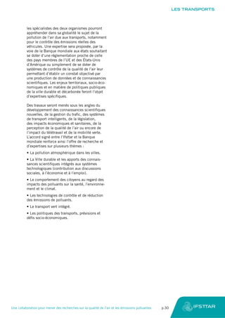 les spécialistes des deux organismes pourront
appréhender dans sa globalité le sujet de la
pollution de l’air due aux transports, notamment
pour le contrôle des émissions réelles des
véhicules. Une expertise sera proposée, par la
voie de la Banque mondiale aux états souhaitant
se doter d’une réglementation proche de celle
des pays membres de l’UE et des États-Unis
d’Amérique ou simplement de se doter de
systèmes de contrôle de la qualité de l’air leur
permettant d’établir un constat objectivé par
une production de données et de connaissances
scientifiques. Les enjeux territoriaux, socio-éco-
nomiques et en matière de politiques publiques
de la ville durable et décarbonée feront l’objet
d’expertises spécifiques.
Des travaux seront menés sous les angles du
développement des connaissances scientifiques
nouvelles, de la gestion du trafic, des systèmes
de transport intelligents, de la législation,
des impacts économiques et sanitaires, de la
perception de la qualité de l’air ou encore de
l’impact du télétravail et de la mobilité verte.
L’accord signé entre l’Ifsttar et la Banque
mondiale renforce ainsi l’offre de recherche et
d’expertises sur plusieurs thèmes :
•	La pollution atmosphérique dans les villes.
•	La Ville durable et les apports des connais-
sances scientifiques intégrés aux systèmes
technologiques (contribution aux discussions
sociales, à l’économie et à l’emploi).
•	Le comportement des citoyens au regard des
impacts des polluants sur la santé, l’environne-
ment et le climat.
•	Les technologies de contrôle et de réduction
des émissions de polluants.
•	Le transport vert intégré.
•	Les politiques des transports, prévisions et
défis socio-économiques.
LES TRANSPORTS
Une collaboration pour mener des recherches sur la qualité de l’air et les émissions polluantes	 p.30
 