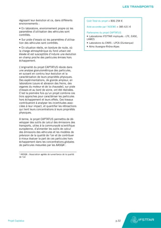 régissant leur évolution et ce, dans différents
environnements :
•	En laboratoire, environnement propre où les
paramètres d’utilisation des véhicules sont
contrôlés.
•	Sur piste d’essais où les paramètres d’utilisa-
tion des véhicules sont contrôlés.
•	En situation réelle, en bordure de route, où
la charge atmosphérique du fond urbain est
élevée et est susceptible d’induire une évolution
en champ proche des particules émises hors
échappement.
L’originalité du projet CAPTATUS réside dans
une analyse granulométrique des particules,
en suivant en continu leur évolution et la
caractérisation de leurs propriétés physiques.
Des expérimentations, de grande ampleur, en
laboratoire (usure et abrasion des freins, des
organes du moteur et de la chaussée), sur piste
d’essais et au bord de voirie, ont été réalisées.
C’est la première fois qu’un projet combine ces
trois approches pour caractériser les particules
hors échappement et leurs effets. Ces travaux
contribueront à analyser les incertitudes asso-
ciées à leur impact, et quantifier les rétroactions
qui lient leurs concentrations à leurs propriétés
physiques.
A terme, le projet CAPTATUS permettra de dé-
velopper des outils de calcul des émissions des
transports, utiles à la communauté scientifique
européenne, d’alimenter les outils de calcul
des émissions des véhicules et les modèles de
prévision de la qualité de l’air et de contribuer
à mieux évaluer la part de ces particules hors
échappement dans les concentrations globales
de particules mesurées par les AASQA1
.
1
AASQA : Association agréée de surveillance de la qualité
de l’air
Coût Total du projet = 806 294 €
Aide accordée par l’ADEME = 385 631 €
Partenaires du projet CAPTATUS
•	Laboratoires IFSTTAR impliqués : LTE, EASE,
LAMES
•	Laboratoire du CNRS : LPCA (Dunkerque)
•	Atmo Auvergne-Rhône-Alpes
LES TRANSPORTS
Projet Captatus	 p.32
 