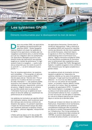 Les systèmes GNSS
Éléments incontournables pour le développement du train de demain
D
epuis les années 2000, les applications
des systèmes de positionnement par
satellites (GNSS – Global Navigation
Satellite System) ont envahi les systèmes de
transport et les applications nomades avec les
navigateurs automobiles dans un premier temps,
puis par leur intégration dans les smartphones.
Les applications déployées aujourd’hui sont
presque toutes des applications sans grandes
exigences en matière de performance. Il s’agit
souvent d’aide à la navigation : « quelle route
dois-je emprunter pour me rendre du point A
au point B ? », « où est le restaurant le plus
proche ? »...
Pour de nouvelles applications, les questions
sont complétées : « Puis-je guider un véhicule
autonome à partir d’une position GNSS ?
Est-elle assez précise ? Est-elle sûre ? Puis-je
autoriser la circulation de trains sur la base
de cette information ? ». Ces questions posées
aujourd’hui font intervenir les notions fonda-
mentales de précision, disponibilité, continuité
de service, intégrité (mesure de la confiance
qui peut être placée dans la justesse de
l’information fournie par le système de locali-
sation) et sécurité (safety) qui caractérisent les
performances de la localisation.
Les systèmes de localisation par satellite offrent
une localisation absolue, dont la précision peut
être métrique dans de bonnes conditions de
réception des signaux. Ils subissent cependant
l’impact de l’environnement lorsque des obsta-
cles importants obstruent la réception directe
des signaux : précision dégradée, indisponibilité
du signal.
L’Ifsttar participe depuis la fin des années 90
aux travaux visant l’intégration des GNSS dans
les applications ferroviaires. Comme dans le
monde de l’aéronautique, l’idée a cheminé et
les systèmes GNSS sont aujourd’hui identifiés
comme des éléments clés des futurs systèmes
de contrôle ferroviaire, notamment depuis
la signature en 2012 d’un Memorandum of
Understanding entre la Commission Euro-
péenne, l’Agence ferroviaire européenne (ERA)
et les associations européennes du ferroviaire
pour le renforcement des coopérations autour
de l’ERTMS (European Rail Traffic Management
System), le système de gestion et de contrôle du
trafic ferroviaire pour les lignes européennes à
grande vitesse.
Les systèmes actuels de localisation de trains
reposent en général sur l’association de
systèmes installés sur les voies et de systèmes
embarqués. Il s’agit avant tout de systèmes de
détection : le circuit de voie détecte la présence
d’un train sur une portion de voie appelée
canton ; le compteur d’essieu détecte l’entrée
et la sortie d’un canton. Dans les systèmes
européens de signalisation (ETCS – European
Train Control System), le passage du train
au-dessus d’une balise placée sur la voie permet
une localisation absolue du train. La position
du train est ensuite calculée grâce à l’odomètre,
qui calcule la distance parcourue par le train
depuis la lecture de la dernière balise.
Poussée par le besoin de réduire les coûts d’in-
frastructure, d’exploitation et de maintenance,
l’introduction des systèmes de localisation
complètement embarqués offre la possibilité
de réduire le nombre d’équipements placés
sur l’infrastructure. Pour ne pas provoquer de
rupture avec le déploiement déjà complexe de
l’ERTMS, la solution développée repose sur
le concept de balise virtuelle. Le concept est
LES TRANSPORTS
Les systèmes GNSS, éléments incontournables pour le développement du train de demain	 p.33
 