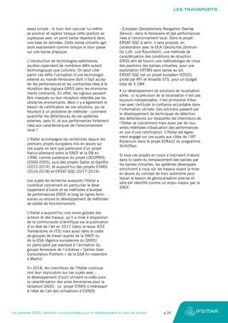 assez simple : le train doit calculer lui-même
sa position et repérer lorsque cette position se
superpose avec un point balise répertorié dans
une base de données. Cette balise virtuelle agit
alors exactement comme lorsque le train passe
sur une balise physique.
L’introduction de technologies satellitaires
soulève cependant de nombreux défis autant
technologiques que culturels. On peut citer
parmi ces défis l’utilisation d’une technologie
externe au monde ferroviaire dont il faut accep-
ter les performances et les contraintes liées à la
réception des signaux GNSS dans les environne-
ments contraints. En effet, les signaux peuvent
être masqués ou leur réception retardée par les
obstacles environnants. Mais il y a également le
besoin de certification de ces solutions, qui se
heurtent à un problème de méthode : comment
quantifier les défaillances de ces systèmes
externes, sans fil, et aux performances fortement
liées aux caractéristiques de l’environnement
local ?
L’Ifsttar accompagne les recherches depuis les
premiers projets européens mis en œuvre sur
ces sujets en tant que partenaire d’un projet
franco-allemand entre la SNCF et la DB en
1998, comme partenaire du projet LOCOPROL
(2000-2005), puis des projets Satloc et GaloRoi
(2012-2014), et aujourd’hui des projets STARS
(2016-2018) et ERSAT GGC (2017-2019).
Les sujets de recherche auxquels l’Ifsttar a
contribué concernent en particulier le déve-
loppement d’outils et de méthodes d’analyse
de performances GNSS le long de lignes ferro-
viaires ou encore le développement de méthodes
de sûreté de fonctionnement.
L’Ifsttar a aujourd’hui une vision globale des
acteurs et des travaux, qu’il a mise à disposition
de la communauté scientifique via la publication
d’un état de l’art en 2017 (dans la revue IEEE
Transactions on ITS) mais aussi dans le cadre
de groupes de travail auprès de la SNCF ou
de la GSA (Agence européenne du GNSS)
en participant par exemple à l’animation du
groupe ferroviaire de l’initiative « Galileo User
Consultation Platform » de la GSA fin novembre
à Madrid.
En 2018, les chercheurs de l’Ifsttar continue-
ront leur implication sur ces sujets avec :
le développement d’outil utilisant la vidéo pour
la caractérisation des voies ferroviaires pour la
réception GNSS. Le projet STARS s’intéressait
à l’état de l’art des utilisations d’EGNOS
- European Geostationary Navigation Overlay
Service - dans le ferroviaire et des performances
liées à l’environnement local. Dans le projet
ERSAT GGC à venir, il sera proposé, en
collaboration avec le DLR (Deutsches Zentrum
für Luft- und Raumfahrt), une méthode de
caractérisation des conditions de réception
GNSS afin de fournir une méthodologie de choix
des positions des balises virtuelles, pour une
exploitation ERTMS sans balise au sol.
ERSAT GGC est un projet européen H2020,
piloté par RFI et Ansaldo STS, pour un budget
total de 3,1M€.
•	Le développement de solutions de localisation
sûres : si la précision de la localisation n’est pas
toujours indispensable, il est primordial d’éva-
luer avec certitude la confiance accordable dans
l’information utilisée. Ces solutions passent par
le développement de techniques de détection
des défaillances sur lesquelles les chercheurs de
l’Ifsttar se concentrent mais aussi par de nou-
velles méthodes d’évaluation des performances
en vue d’une certification. L’Ifsttar est égale-
ment engagé sur ces sujets aux côtés de l’IRT
Railenium dans le projet X2Rail2 du programme
Shift2Rail.
Si tous ces projets en cours s’inscrivent d’abord
dans le cadre du remplacement des balises par
les balises virtuelles, les systèmes développés
enrichiront à coup sûr les travaux visant la mise
en œuvre du concept de train autonome pour
lequel le besoin de géolocalisation précise et
sûre est identifié comme un enjeu majeur par la
SNCF.
LES TRANSPORTS
Les systèmes GNSS, éléments incontournables pour le développement du train de demain	 p.34
 