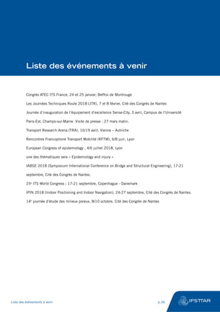 Liste des événements à venir
Congrès ATEC ITS France, 24 et 25 janvier, Beffroi de Montrouge
Les Journées Techniques Route 2018 (JTR), 7 et 8 février, Cité des Congrès de Nantes
Journée d’inauguration de l’équipement d’excellence Sense-City, 3 avril, Campus de l’Université
Paris-Est, Champs-sur-Marne. Visite de presse : 27 mars matin.
Transport Research Arena (TRA), 16/19 avril, Vienne – Autriche
Rencontres Francophone Transport Mobilité (RFTM), 6/8 juin, Lyon
European Congress of epidemiology , 4/6 juillet 2018, Lyon
une des thématiques sera « Epidemiology and injury »
IABSE 2018 (Symposium International Conference on Bridge and Structural Engineering), 17-21
septembre, Cité des Congrès de Nantes.
25e
ITS World Congress : 17-21 septembre, Copenhague - Danemark
IPIN 2018 (Indoor Positioning and Indoor Navigation), 24-27 septembre, Cité des Congrès de Nantes.
14e
journée d’étude des milieux poreux, 8/10 octobre, Cité des Congrès de Nantes
Liste des événements à venir	 p.36
 