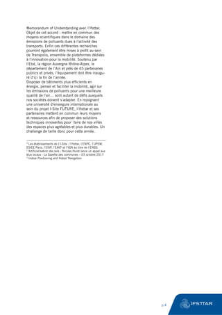 Memorandum of Understanding avec l’Ifsttar.
Objet de cet accord : mettre en commun des
moyens scientifiques dans le domaine des
émissions de polluants dues à l’activité des
transports. Enfin ces différentes recherches
pourront également être mises à profit au sein
de Transpolis, ensemble de plateformes dédiées
à l’innovation pour la mobilité. Soutenu par
l’Etat, la région Auvergne Rhône-Alpes, le
département de l’Ain et près de 45 partenaires
publics et privés, l’équipement doit être inaugu-
ré d’ici la fin de l’année.
Disposer de bâtiments plus efficients en
énergie, penser et faciliter la mobilité, agir sur
les émissions de polluants pour une meilleure
qualité de l’air… sont autant de défis auxquels
nos sociétés doivent s’adapter. En rejoignant
une université d’envergure internationale au
sein du projet I-Site FUTURE, l’Ifsttar et ses
partenaires mettent en commun leurs moyens
et ressources afin de proposer des solutions
techniques innovantes pour faire de nos villes
des espaces plus agréables et plus durables. Un
challenge de taille donc pour cette année.
1
Les établissements de l’I-Site : l’Ifsttar, l’ENPC, l’UPEM,
ESIEE Paris, l’EIVP, l’EAVT et l’IGN au titre de l’ENSG
2
Artificialisation des sols : Nicolas Hulot lance un appel aux
élus locaux - La Gazette des communes – 03 octobre 2017
3
Indoor Positioning and Indoor Navigation
	 p.4
 