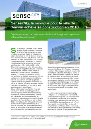 Sense-City, la mini-ville pour la ville de
demain achève sa construction en 2018
Déploiement massif de capteurs pour l’efficacité énergétique, la pollution
et les matériaux innovants
S
ur le campus Descartes situé à Marne-
la-Vallée, une grande halle climatique
de 3200 m3
permet de faire la pluie
et le beau temps pour étudier le métabolisme
urbain et améliorer la ville de demain. L’équipe-
ment d’excellence Sense-City, financé par le PIA
à hauteur de 9M€, est composé d’une chambre
climatique et de deux mini-villes. La chambre
climatique permet de reconstituer un climat
spécifique de -10°C à 40°C, de 30 à 95%
d’humidité mais aussi le soleil et la pluie. Les
mini-villes sont des portions de ville, construites
pour des durées limitées dans le temps, et
permettant d’étudier certains composants
urbains. La chambre climatique est mobile,
elle peut donc se déplacer sur une mini-ville ou
sur l’autre, en fonction des expérimentations
prévues. Chaque mini-ville est équipée de
capteurs reliés à un système d’information qui
stocke les mesures qui seront analysées par des
chercheurs et ingénieurs en fonction de leurs
questionnements scientifiques.
Située entre la salle blanche et le living lab
(en situation réelle), Sense-City permet de
réaliser un grand nombre d’expérimentations
scientifiques dans un environnement contrôlé
afin d’améliorer les connaissances sur les
capteurs, les réseaux de communication en ville,
la pollution de l’eau, de l’air, du sol, les déper-
ditions énergétiques, les échanges thermiques,
le mobilier urbain pour le monitoring de la
ville, les propriétés des nouveaux matériaux au
niveau de la pollution et de la thermique et les
propriétés apportées par la végétation en ville.
Sept organismes se sont regroupés pour former
le consortium Sense-City. Plusieurs groupes de
travail ont été créés pour faciliter le travail entre
scientifiques autour des thématiques phares du
projet : les micro et nano capteurs, les réseaux
de communication, le data mining, la qualité
de l’air, les nouveaux matériaux, et les compo-
santes eau-sol-végétation en ville. Ces groupes
de travail permettent d’échanger et de préparer
les expérimentations qui seront réalisées dans
les mini-villes, d’échanger sur les pratiques et
les besoins et de déposer de nouveaux projets
scientifiques.
La première pierre de la chambre climatique
a été posée en avril 2016 et le 3 avril 2018,
Sense-City sera inaugurée. Elle sera constituée
de la chambre climatique et de la première
mini ville. Cette première mini ville, d’un cout
de 900 000€ et d’une surface de 400 m², est
d’une grande complexité. Dans le sous-sol,
complètement hermétique et relié à une cuve,
elle contient un réseau géothermique, de la fibre
optique pour contrôler la température du sol
1
Le consortium Sense-City regroupe : l’Ifsttar, ESIEE, le CSTB, Université Paris-Est, LPICM (UMR 7647 Ecole Polytech-
nique-CNRS), l’INRIA, l’Université Paris-Est de Marne-la-Vallée
LA VILLE
Sense-City, la mini-ville pour la ville de demain achève sa construction en 2018	 p.6
 