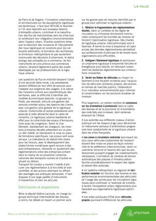 de Paris et de Sogaris, l’innovation urbanistique
et architecturale sur les équipements logistiques
est dynamique, il faut pour AFILOG la favoriser
si l’on veut répondre aux nouveaux besoins
d’entrepôts urbains, contribuer à la massifica-
tion des flux de marchandises vers les villes tout
en améliorant leur intégration environnementale
dans l’espace urbain. D’autres questions telles
que la réduction des nuisances et l’équipement
des lieux logistiques en solutions pour les car-
burants alternatifs, la formation des architectes,
la dimension métropolitaine et pas seulement
communale des décisions d’urbanisme, le statut
ambigu des entrepôts du e-commerce, de fait
instruments de concurrence aux commerces
urbains, faisaient également partie des sujets
développés par les professionnels de la logis-
tique urbaine.
Les questions de flux et mobilité faisaient l’objet
d’une seconde table ronde. Les prestataires
doivent différencier leur offre de services pour
l’adapter aux exigences des usagers, à la nature
des livraisons comme aux caractéristiques des
territoires, avec la difficulté d’identifier des
modèles économiques associés. Le groupe La
Poste, par exemple, articule une gestion des
services orientée autour des besoins des clients
avec une gestion plus globale de la logistique
urbaine. Collectivités et autres prestataires sont
associés à cette démarche dans le cadre de
consortia. La logistique urbaine représente en
effet pour la collectivité des enjeux d’émissions,
mais aussi de congestion. Selon le club
Demeter, représentant les chargeurs, les livrai-
sons à horaires décalés présentent sur ce plan
un réel intérêt, et nécessitent la mise en place
de formations spécifiques. Les enjeux sont aussi
sociaux. La coexistence de statuts très divers
pour les livreurs, avec le développement des
plates-formes numériques ayant recours à des
auto-entrepreneurs, nécessite un ajustement des
réglementations entre des entreprises entrant
dans le champ de la convention collective
nationale des transports routiers et d’autres se
situant en dehors.
Transport for London a montré l’intérêt d’arti-
culer une réglementation à la fois forte et bien
contrôlée, et des actions valorisant ou offrant
des avantages aux pratiques vertueuses. Il faut
disposer d’une large palette d’instruments
d’intervention et bien les articuler.
Conclusions et propositions
Mme la député Valérie Lacroute, en charge du
groupe technique Intermodalité des Assises,
a conclu les débats en levant un premier voile
sur les grands axes de mesures identifiés par le
groupe pour optimiser la logistique urbaine :
1.	 Réduire la fragmentation des réglementations
locales, dans un contexte où les règles de
circulation ou d’horaires strictement commu-
nales compliquent les tournées de livraison et
freinent l’optimisation logistique. Des chartes
de logistique urbaine intercommunales sont à
favoriser. A terme la mise à disposition en open
access des données réglementaires permettrait
aux professionnels d’anticiper et de rendre leurs
organisations plus efficientes.
2.	 Endiguer l’étalement logistique et promouvoir
un urbanisme logistique à empreinte foncière et
énergétique plus réduite, en réduisant notam-
ment les obstacles réglementaires aux construc-
tions innovantes.
3.	 Verdir les flottes de véhicules au moyen no-
tamment d’une fiscalité incitative pour l’acquisi-
tion de véhicules utilitaires propres, des actions
en termes de marchés publics, l’élaboration
d’un indicateur environnemental pour informer
le consommateur sur les solutions durables de
livraison.
Plus largement, un certain nombre de consensus
sur les orientations à promouvoir dans le cadre
des Assises et de la prochaine loi d’orientation
des mobilités sont à relever, dont certaines
émanant de l’Ifsttar.
•	Les autorités aux différents niveaux d’action
publique ont les moyens d’agir pour déclencher
un mécanisme vertueux d’amélioration progres-
sive mais substantielle de la logistique urbaine
dans les villes françaises.
•	Les zones à circulation restreinte bannissant les
plus vieux véhicules (notamment de livraison)
doivent être mises en place de façon volonta-
riste et de préférence intercommunale, selon un
calendrier annoncé à l’avance afin que les pro-
fessionnels puissent engager les investissements
nécessaires. L’utilisation de caméras de lecture
automatique des plaques d’immatriculation
facilite considérablement le respect des règles
et devrait être autorisée.
•	Un système métropolitain ou régional de tari-
fication modulée (en fonction des horaires et des
performances environnementales des véhicules)
de l’usage des voiries pour les circulations logis-
tiques peut contribuer, à l’exemple de Londres,
à rendre l’écosystème urbain réglementaire plus
favorable aux organisations logistiques optimi-
sées.
•	Les aides publiques d’Etat pour véhicules
propres pourraient différencier les véhicules
LA VILLE
Retour sur les Assises de la mobilité : organisation d’un atelier sur la logistique urbaine	 p.9
 
