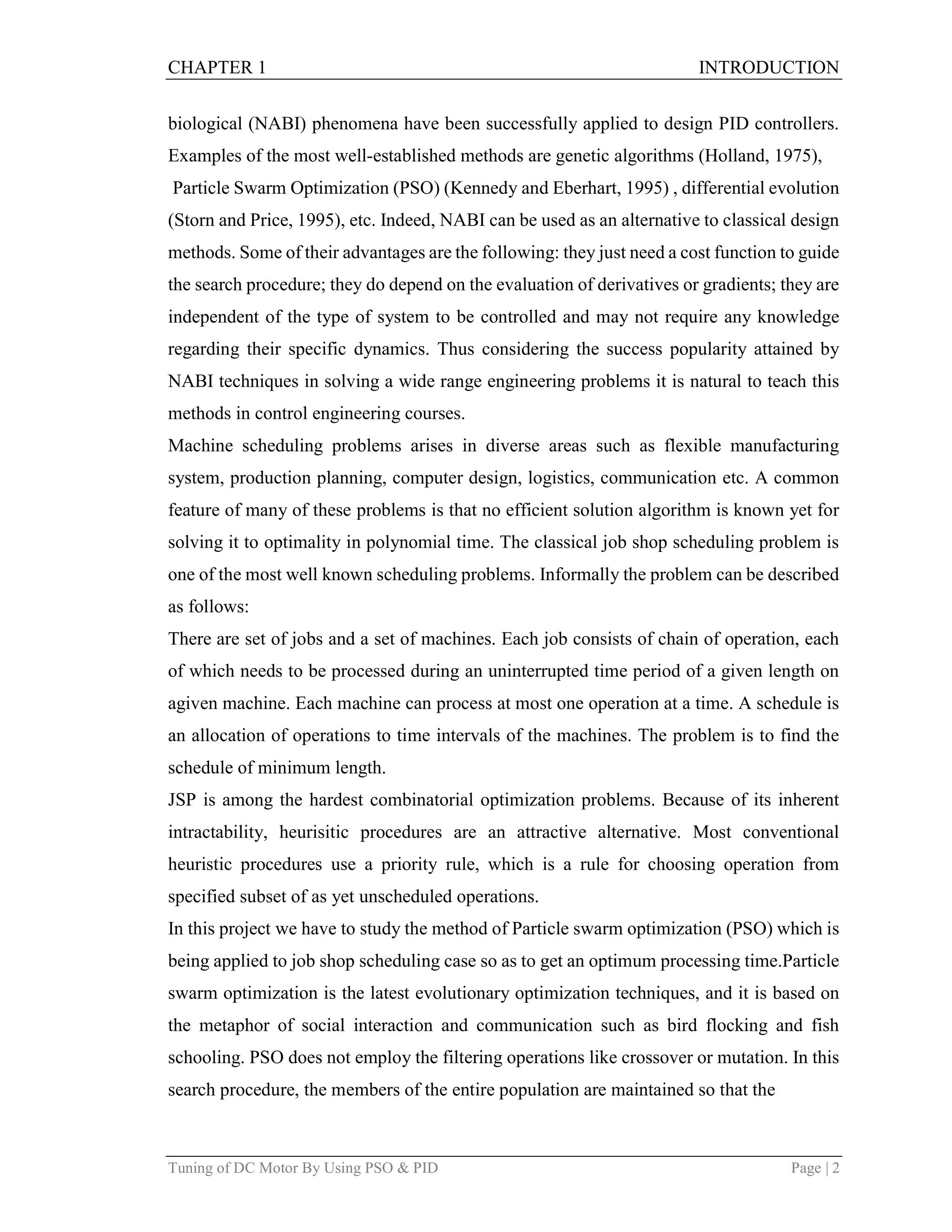 CHAPTER 1 INTRODUCTION
Tuning of DC Motor By Using PSO & PID Page | 2
biological (NABI) phenomena have been successfully applied to design PID controllers.
Examples of the most well-established methods are genetic algorithms (Holland, 1975),
Particle Swarm Optimization (PSO) (Kennedy and Eberhart, 1995) , differential evolution
(Storn and Price, 1995), etc. Indeed, NABI can be used as an alternative to classical design
methods. Some of their advantages are the following: they just need a cost function to guide
the search procedure; they do depend on the evaluation of derivatives or gradients; they are
independent of the type of system to be controlled and may not require any knowledge
regarding their specific dynamics. Thus considering the success popularity attained by
NABI techniques in solving a wide range engineering problems it is natural to teach this
methods in control engineering courses.
Machine scheduling problems arises in diverse areas such as flexible manufacturing
system, production planning, computer design, logistics, communication etc. A common
feature of many of these problems is that no efficient solution algorithm is known yet for
solving it to optimality in polynomial time. The classical job shop scheduling problem is
one of the most well known scheduling problems. Informally the problem can be described
as follows:
There are set of jobs and a set of machines. Each job consists of chain of operation, each
of which needs to be processed during an uninterrupted time period of a given length on
agiven machine. Each machine can process at most one operation at a time. A schedule is
an allocation of operations to time intervals of the machines. The problem is to find the
schedule of minimum length.
JSP is among the hardest combinatorial optimization problems. Because of its inherent
intractability, heurisitic procedures are an attractive alternative. Most conventional
heuristic procedures use a priority rule, which is a rule for choosing operation from
specified subset of as yet unscheduled operations.
In this project we have to study the method of Particle swarm optimization (PSO) which is
being applied to job shop scheduling case so as to get an optimum processing time.Particle
swarm optimization is the latest evolutionary optimization techniques, and it is based on
the metaphor of social interaction and communication such as bird flocking and fish
schooling. PSO does not employ the filtering operations like crossover or mutation. In this
search procedure, the members of the entire population are maintained so that the
 