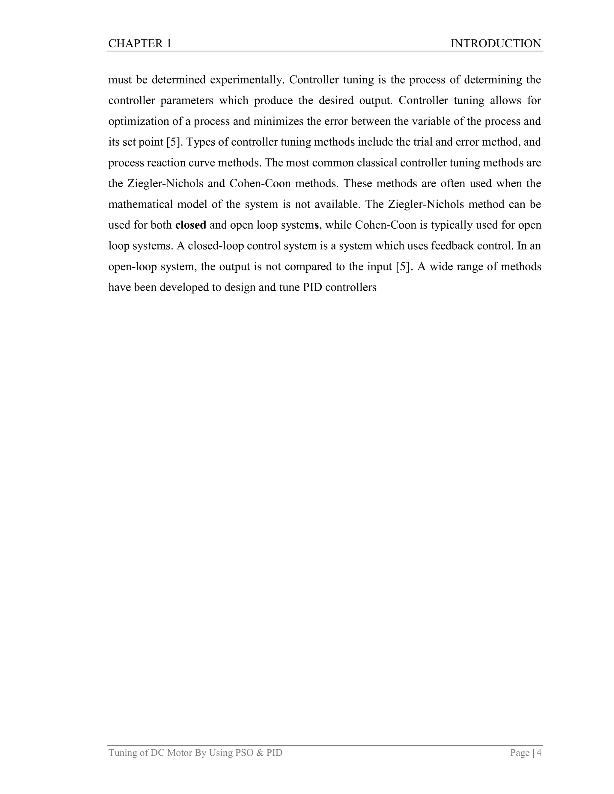 CHAPTER 1 INTRODUCTION
Tuning of DC Motor By Using PSO & PID Page | 4
must be determined experimentally. Controller tuning is the process of determining the
controller parameters which produce the desired output. Controller tuning allows for
optimization of a process and minimizes the error between the variable of the process and
its set point [5]. Types of controller tuning methods include the trial and error method, and
process reaction curve methods. The most common classical controller tuning methods are
the Ziegler-Nichols and Cohen-Coon methods. These methods are often used when the
mathematical model of the system is not available. The Ziegler-Nichols method can be
used for both closed and open loop systems, while Cohen-Coon is typically used for open
loop systems. A closed-loop control system is a system which uses feedback control. In an
open-loop system, the output is not compared to the input [5]. A wide range of methods
have been developed to design and tune PID controllers
 
