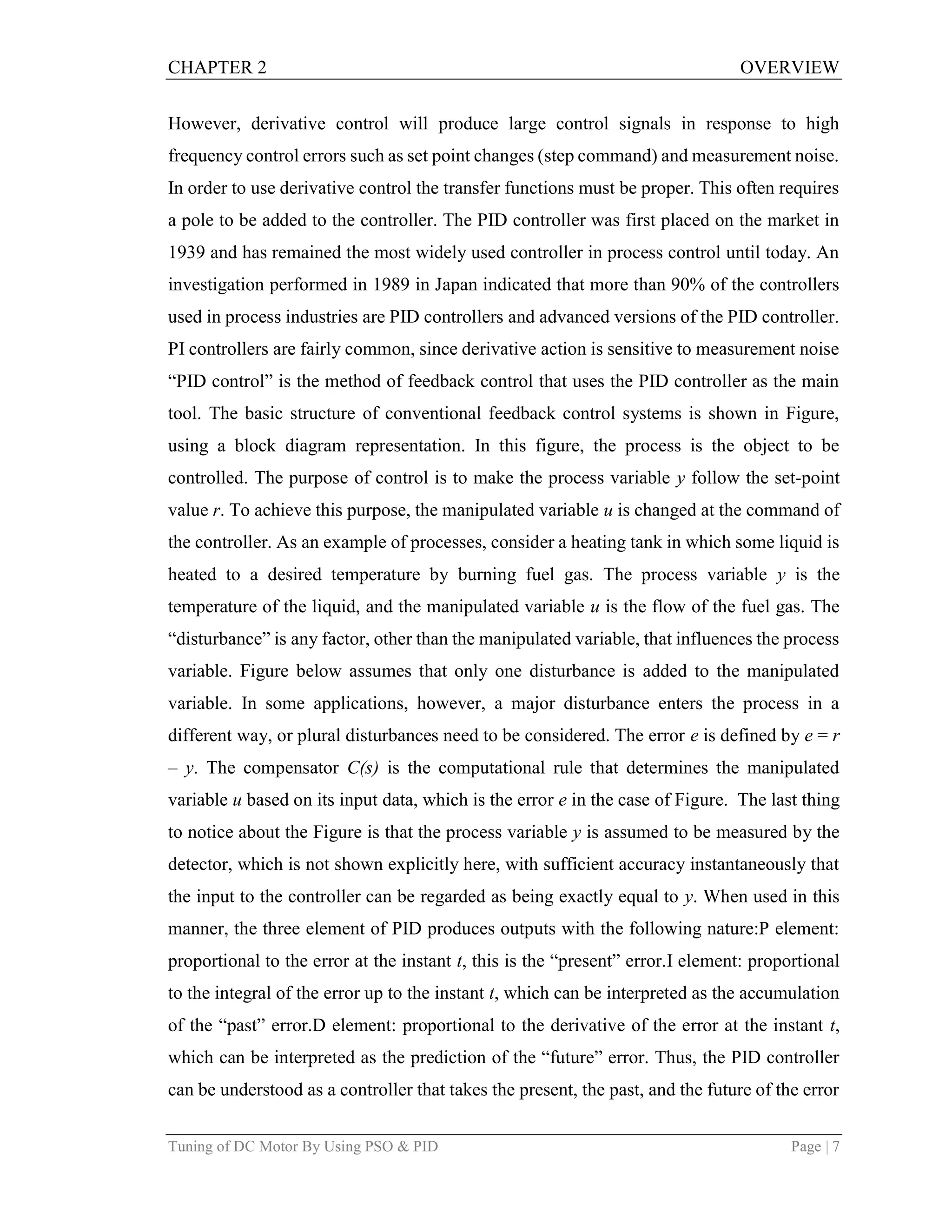 CHAPTER 2 OVERVIEW
Tuning of DC Motor By Using PSO & PID Page | 7
However, derivative control will produce large control signals in response to high
frequency control errors such as set point changes (step command) and measurement noise.
In order to use derivative control the transfer functions must be proper. This often requires
a pole to be added to the controller. The PID controller was first placed on the market in
1939 and has remained the most widely used controller in process control until today. An
investigation performed in 1989 in Japan indicated that more than 90% of the controllers
used in process industries are PID controllers and advanced versions of the PID controller.
PI controllers are fairly common, since derivative action is sensitive to measurement noise
“PID control” is the method of feedback control that uses the PID controller as the main
tool. The basic structure of conventional feedback control systems is shown in Figure,
using a block diagram representation. In this figure, the process is the object to be
controlled. The purpose of control is to make the process variable y follow the set-point
value r. To achieve this purpose, the manipulated variable u is changed at the command of
the controller. As an example of processes, consider a heating tank in which some liquid is
heated to a desired temperature by burning fuel gas. The process variable y is the
temperature of the liquid, and the manipulated variable u is the flow of the fuel gas. The
“disturbance” is any factor, other than the manipulated variable, that influences the process
variable. Figure below assumes that only one disturbance is added to the manipulated
variable. In some applications, however, a major disturbance enters the process in a
different way, or plural disturbances need to be considered. The error e is defined by e = r
– y. The compensator C(s) is the computational rule that determines the manipulated
variable u based on its input data, which is the error e in the case of Figure. The last thing
to notice about the Figure is that the process variable y is assumed to be measured by the
detector, which is not shown explicitly here, with sufficient accuracy instantaneously that
the input to the controller can be regarded as being exactly equal to y. When used in this
manner, the three element of PID produces outputs with the following nature:P element:
proportional to the error at the instant t, this is the “present” error.I element: proportional
to the integral of the error up to the instant t, which can be interpreted as the accumulation
of the “past” error.D element: proportional to the derivative of the error at the instant t,
which can be interpreted as the prediction of the “future” error. Thus, the PID controller
can be understood as a controller that takes the present, the past, and the future of the error
 