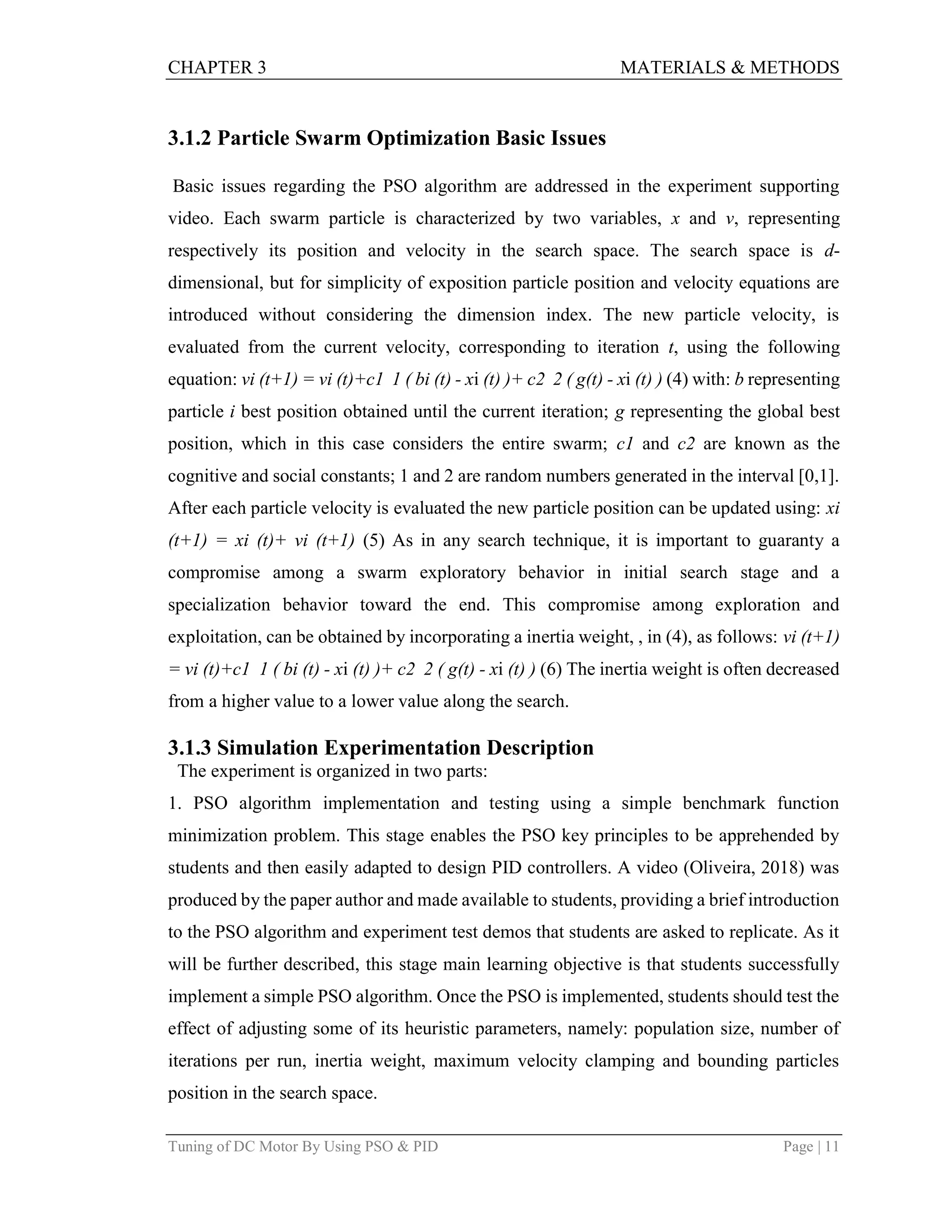 CHAPTER 3 MATERIALS & METHODS
Tuning of DC Motor By Using PSO & PID Page | 11
3.1.2 Particle Swarm Optimization Basic Issues
Basic issues regarding the PSO algorithm are addressed in the experiment supporting
video. Each swarm particle is characterized by two variables, x and v, representing
respectively its position and velocity in the search space. The search space is d-
dimensional, but for simplicity of exposition particle position and velocity equations are
introduced without considering the dimension index. The new particle velocity, is
evaluated from the current velocity, corresponding to iteration t, using the following
equation: vi (t+1) = vi (t)+c1 1 ( bi (t) - xi (t) )+ c2 2 ( g(t) - xi (t) ) (4) with: b representing
particle i best position obtained until the current iteration; g representing the global best
position, which in this case considers the entire swarm; c1 and c2 are known as the
cognitive and social constants; 1 and 2 are random numbers generated in the interval [0,1].
After each particle velocity is evaluated the new particle position can be updated using: xi
(t+1) = xi (t)+ vi (t+1) (5) As in any search technique, it is important to guaranty a
compromise among a swarm exploratory behavior in initial search stage and a
specialization behavior toward the end. This compromise among exploration and
exploitation, can be obtained by incorporating a inertia weight, , in (4), as follows: vi (t+1)
= vi (t)+c1 1 ( bi (t) - xi (t) )+ c2 2 ( g(t) - xi (t) ) (6) The inertia weight is often decreased
from a higher value to a lower value along the search.
3.1.3 Simulation Experimentation Description
The experiment is organized in two parts:
1. PSO algorithm implementation and testing using a simple benchmark function
minimization problem. This stage enables the PSO key principles to be apprehended by
students and then easily adapted to design PID controllers. A video (Oliveira, 2018) was
produced by the paper author and made available to students, providing a brief introduction
to the PSO algorithm and experiment test demos that students are asked to replicate. As it
will be further described, this stage main learning objective is that students successfully
implement a simple PSO algorithm. Once the PSO is implemented, students should test the
effect of adjusting some of its heuristic parameters, namely: population size, number of
iterations per run, inertia weight, maximum velocity clamping and bounding particles
position in the search space.
 