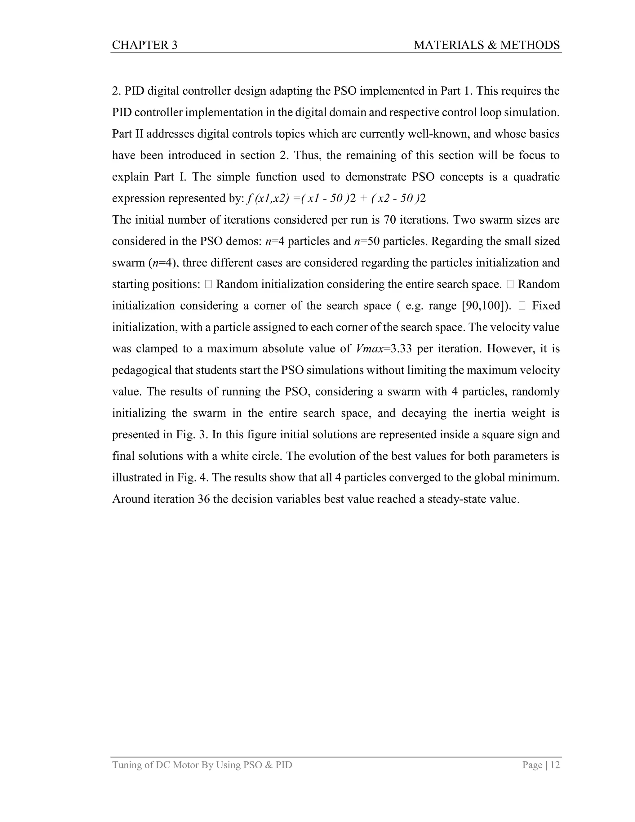 CHAPTER 3 MATERIALS & METHODS
Tuning of DC Motor By Using PSO & PID Page | 12
2. PID digital controller design adapting the PSO implemented in Part 1. This requires the
PID controller implementation in the digital domain and respective control loop simulation.
Part II addresses digital controls topics which are currently well-known, and whose basics
have been introduced in section 2. Thus, the remaining of this section will be focus to
explain Part I. The simple function used to demonstrate PSO concepts is a quadratic
expression represented by: f (x1,x2) =( x1 - 50 )2 + ( x2 - 50 )2
The initial number of iterations considered per run is 70 iterations. Two swarm sizes are
considered in the PSO demos: n=4 particles and n=50 particles. Regarding the small sized
swarm (n=4), three different cases are considered regarding the particles initialization and
starting positions:  Random initialization considering the entire search space.  Random
initialization considering a corner of the search space ( e.g. range [90,100]).  Fixed
initialization, with a particle assigned to each corner of the search space. The velocity value
was clamped to a maximum absolute value of Vmax=3.33 per iteration. However, it is
pedagogical that students start the PSO simulations without limiting the maximum velocity
value. The results of running the PSO, considering a swarm with 4 particles, randomly
initializing the swarm in the entire search space, and decaying the inertia weight is
presented in Fig. 3. In this figure initial solutions are represented inside a square sign and
final solutions with a white circle. The evolution of the best values for both parameters is
illustrated in Fig. 4. The results show that all 4 particles converged to the global minimum.
Around iteration 36 the decision variables best value reached a steady-state value.
 