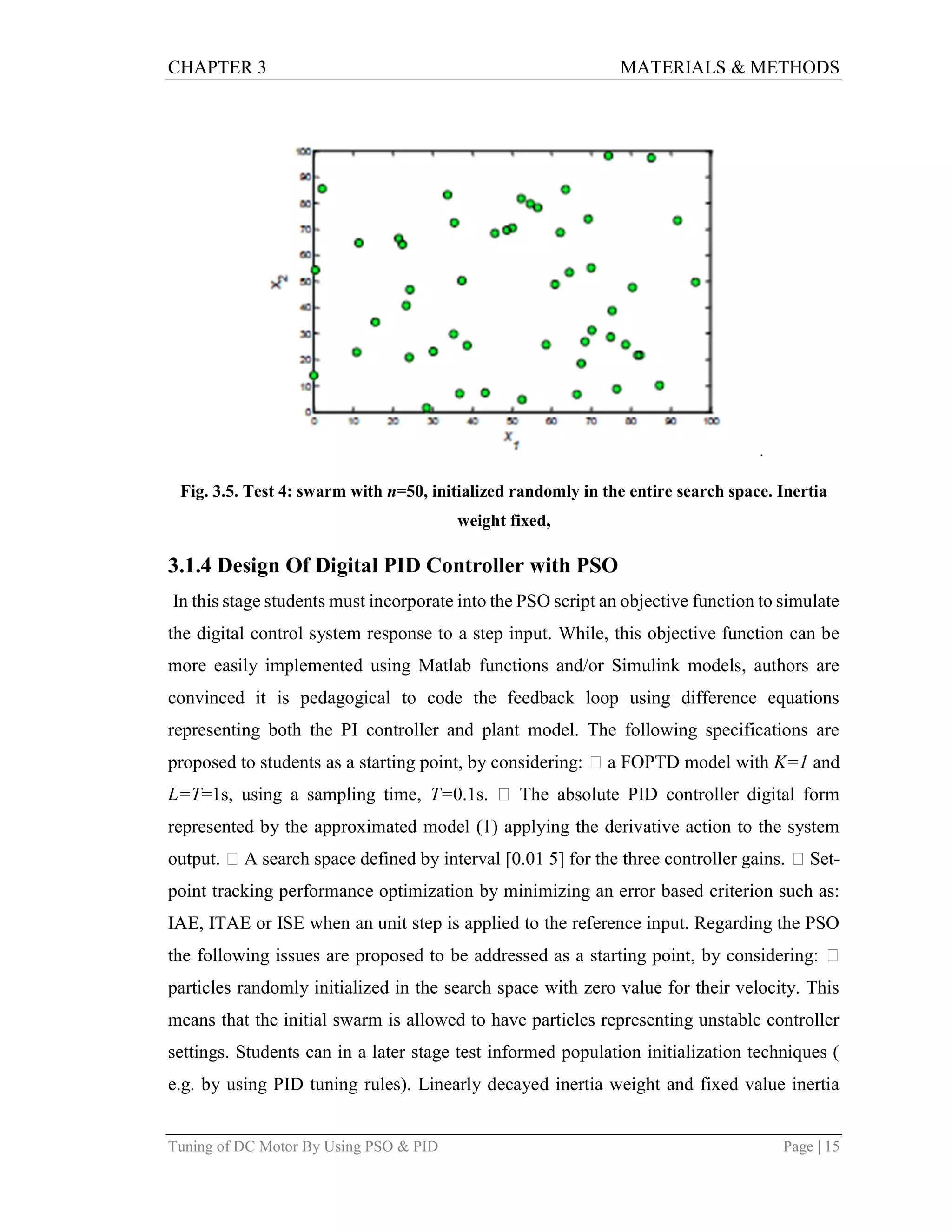 CHAPTER 3 MATERIALS & METHODS
Tuning of DC Motor By Using PSO & PID Page | 15
.
Fig. 3.5. Test 4: swarm with n=50, initialized randomly in the entire search space. Inertia
weight fixed,
3.1.4 Design Of Digital PID Controller with PSO
In this stage students must incorporate into the PSO script an objective function to simulate
the digital control system response to a step input. While, this objective function can be
more easily implemented using Matlab functions and/or Simulink models, authors are
convinced it is pedagogical to code the feedback loop using difference equations
representing both the PI controller and plant model. The following specifications are
proposed to students as a starting point, by considering:  a FOPTD model with K=1 and
L=T=1s, using a sampling time, T=0.1s.  The absolute PID controller digital form
represented by the approximated model (1) applying the derivative action to the system
output.  A search space defined by interval [0.01 5] for the three controller gains.  Set-
point tracking performance optimization by minimizing an error based criterion such as:
IAE, ITAE or ISE when an unit step is applied to the reference input. Regarding the PSO
the following issues are proposed to be addressed as a starting point, by considering: 
particles randomly initialized in the search space with zero value for their velocity. This
means that the initial swarm is allowed to have particles representing unstable controller
settings. Students can in a later stage test informed population initialization techniques (
e.g. by using PID tuning rules). Linearly decayed inertia weight and fixed value inertia
 