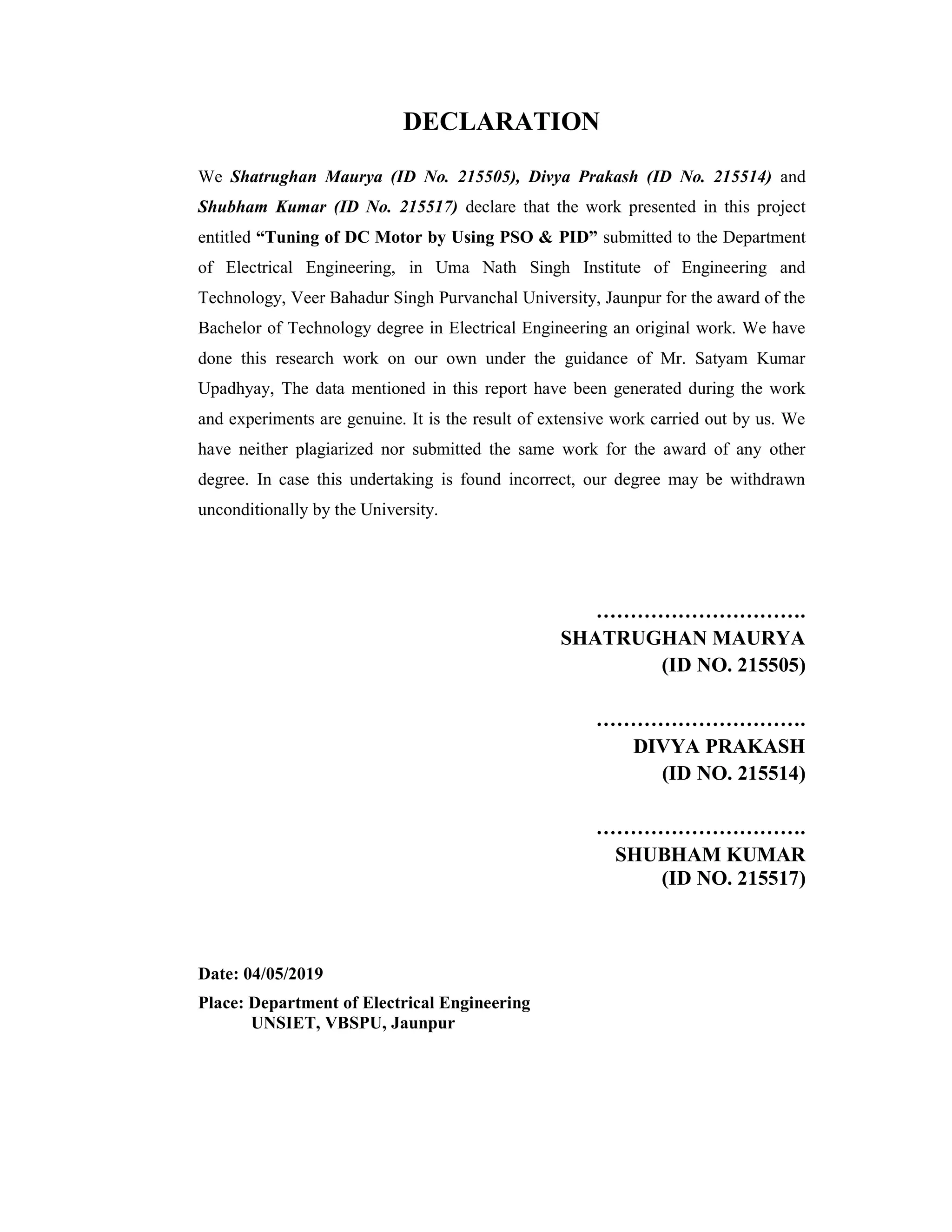 DECLARATION
We Shatrughan Maurya (ID No. 215505), Divya Prakash (ID No. 215514) and
Shubham Kumar (ID No. 215517) declare that the work presented in this project
entitled “Tuning of DC Motor by Using PSO & PID” submitted to the Department
of Electrical Engineering, in Uma Nath Singh Institute of Engineering and
Technology, Veer Bahadur Singh Purvanchal University, Jaunpur for the award of the
Bachelor of Technology degree in Electrical Engineering an original work. We have
done this research work on our own under the guidance of Mr. Satyam Kumar
Upadhyay, The data mentioned in this report have been generated during the work
and experiments are genuine. It is the result of extensive work carried out by us. We
have neither plagiarized nor submitted the same work for the award of any other
degree. In case this undertaking is found incorrect, our degree may be withdrawn
unconditionally by the University.
………………………….
SHATRUGHAN MAURYA
(ID NO. 215505)
………………………….
DIVYA PRAKASH
(ID NO. 215514)
………………………….
SHUBHAM KUMAR
(ID NO. 215517)
Date: 04/05/2019
Place: Department of Electrical Engineering
UNSIET, VBSPU, Jaunpur
 