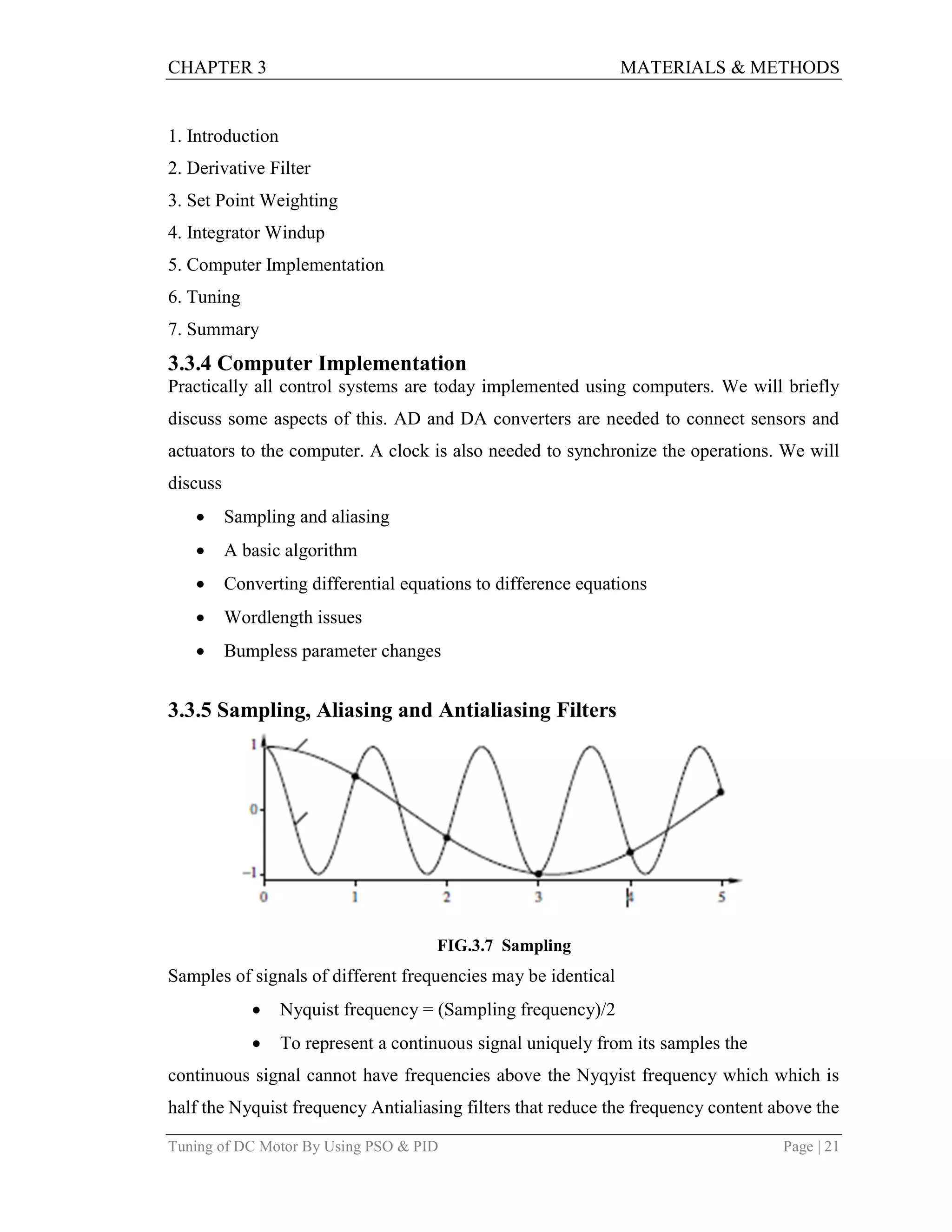 CHAPTER 3 MATERIALS & METHODS
Tuning of DC Motor By Using PSO & PID Page | 21
1. Introduction
2. Derivative Filter
3. Set Point Weighting
4. Integrator Windup
5. Computer Implementation
6. Tuning
7. Summary
3.3.4 Computer Implementation
Practically all control systems are today implemented using computers. We will briefly
discuss some aspects of this. AD and DA converters are needed to connect sensors and
actuators to the computer. A clock is also needed to synchronize the operations. We will
discuss
 Sampling and aliasing
 A basic algorithm
 Converting differential equations to difference equations
 Wordlength issues
 Bumpless parameter changes
3.3.5 Sampling, Aliasing and Antialiasing Filters
FIG.3.7 Sampling
Samples of signals of different frequencies may be identical
 Nyquist frequency = (Sampling frequency)/2
 To represent a continuous signal uniquely from its samples the
continuous signal cannot have frequencies above the Nyqyist frequency which which is
half the Nyquist frequency Antialiasing filters that reduce the frequency content above the
 