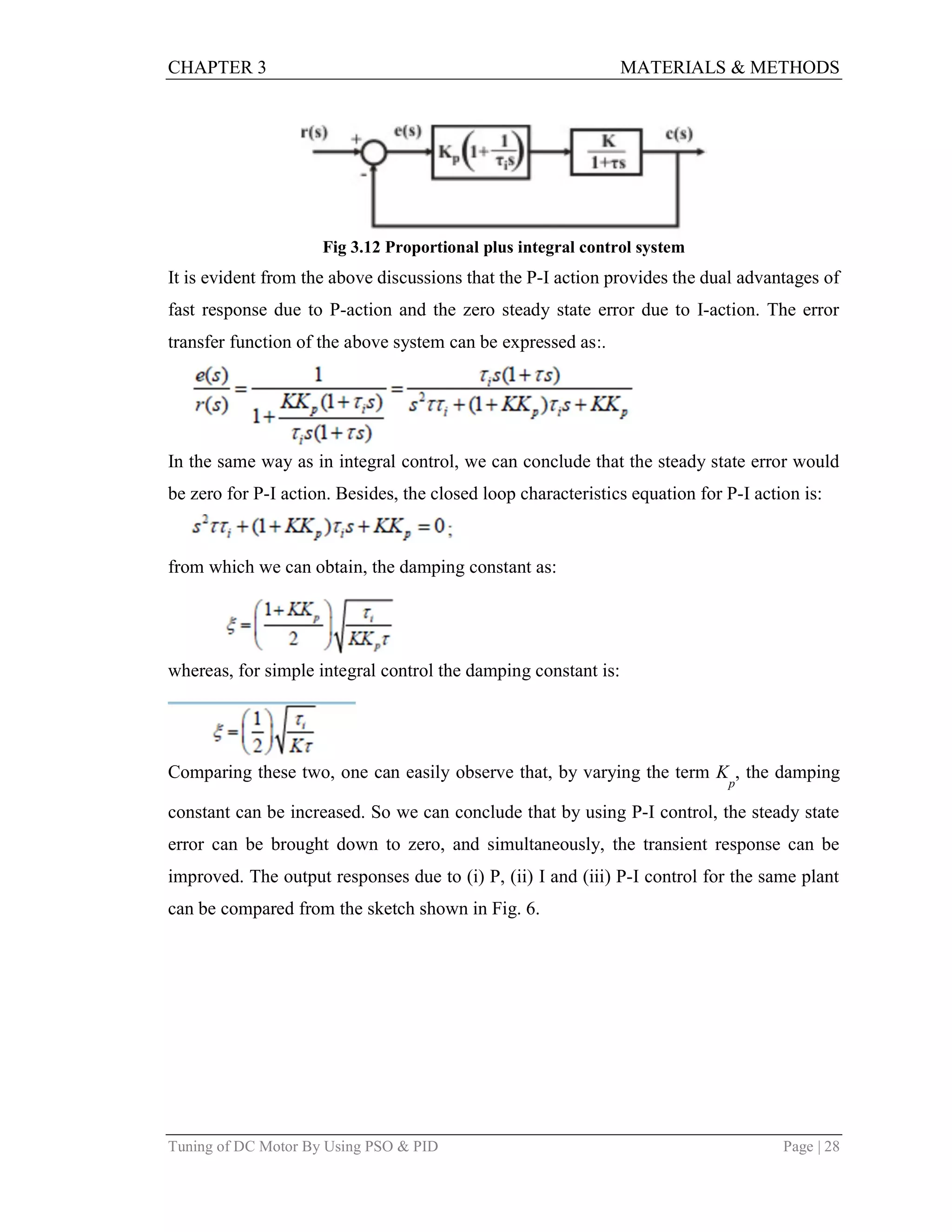CHAPTER 3 MATERIALS & METHODS
Tuning of DC Motor By Using PSO & PID Page | 28
Fig 3.12 Proportional plus integral control system
It is evident from the above discussions that the P-I action provides the dual advantages of
fast response due to P-action and the zero steady state error due to I-action. The error
transfer function of the above system can be expressed as:.
In the same way as in integral control, we can conclude that the steady state error would
be zero for P-I action. Besides, the closed loop characteristics equation for P-I action is:
from which we can obtain, the damping constant as:
whereas, for simple integral control the damping constant is:
Comparing these two, one can easily observe that, by varying the term K
p
, the damping
constant can be increased. So we can conclude that by using P-I control, the steady state
error can be brought down to zero, and simultaneously, the transient response can be
improved. The output responses due to (i) P, (ii) I and (iii) P-I control for the same plant
can be compared from the sketch shown in Fig. 6.
 