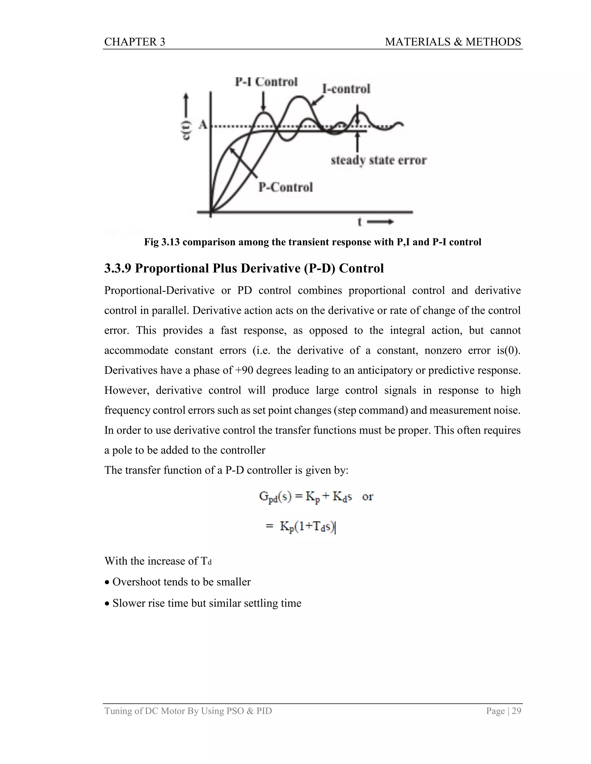 CHAPTER 3 MATERIALS & METHODS
Tuning of DC Motor By Using PSO & PID Page | 29
Fig 3.13 comparison among the transient response with P,I and P-I control
3.3.9 Proportional Plus Derivative (P-D) Control
Proportional-Derivative or PD control combines proportional control and derivative
control in parallel. Derivative action acts on the derivative or rate of change of the control
error. This provides a fast response, as opposed to the integral action, but cannot
accommodate constant errors (i.e. the derivative of a constant, nonzero error is(0).
Derivatives have a phase of +90 degrees leading to an anticipatory or predictive response.
However, derivative control will produce large control signals in response to high
frequency control errors such as set point changes (step command) and measurement noise.
In order to use derivative control the transfer functions must be proper. This often requires
a pole to be added to the controller
The transfer function of a P-D controller is given by:
With the increase of Td
Overshoot tends to be smaller
Slower rise time but similar settling time
 