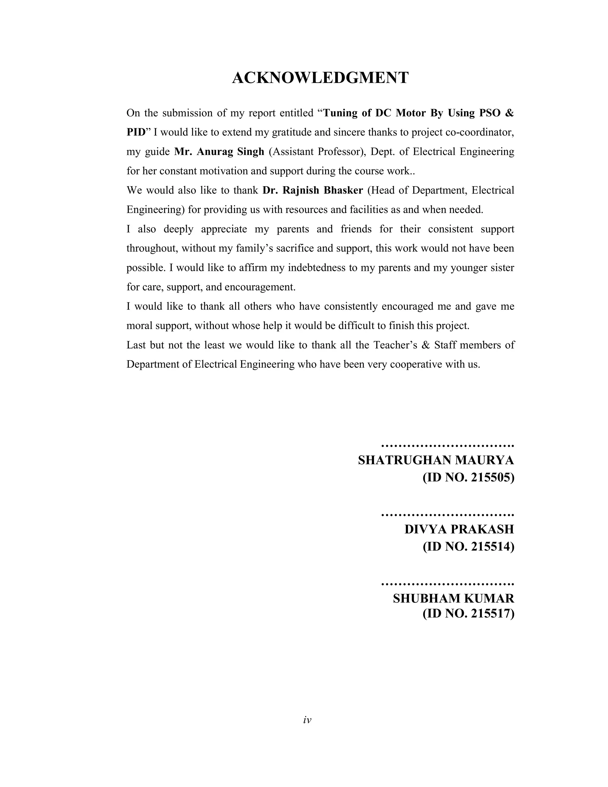 ACKNOWLEDGMENT
On the submission of my report entitled “Tuning of DC Motor By Using PSO &
PID” I would like to extend my gratitude and sincere thanks to project co-coordinator,
my guide Mr. Anurag Singh (Assistant Professor), Dept. of Electrical Engineering
for her constant motivation and support during the course work..
We would also like to thank Dr. Rajnish Bhasker (Head of Department, Electrical
Engineering) for providing us with resources and facilities as and when needed.
I also deeply appreciate my parents and friends for their consistent support
throughout, without my family’s sacrifice and support, this work would not have been
possible. I would like to affirm my indebtedness to my parents and my younger sister
for care, support, and encouragement.
I would like to thank all others who have consistently encouraged me and gave me
moral support, without whose help it would be difficult to finish this project.
Last but not the least we would like to thank all the Teacher’s & Staff members of
Department of Electrical Engineering who have been very cooperative with us.
………………………….
SHATRUGHAN MAURYA
(ID NO. 215505)
………………………….
DIVYA PRAKASH
(ID NO. 215514)
………………………….
SHUBHAM KUMAR
(ID NO. 215517)
iv
 