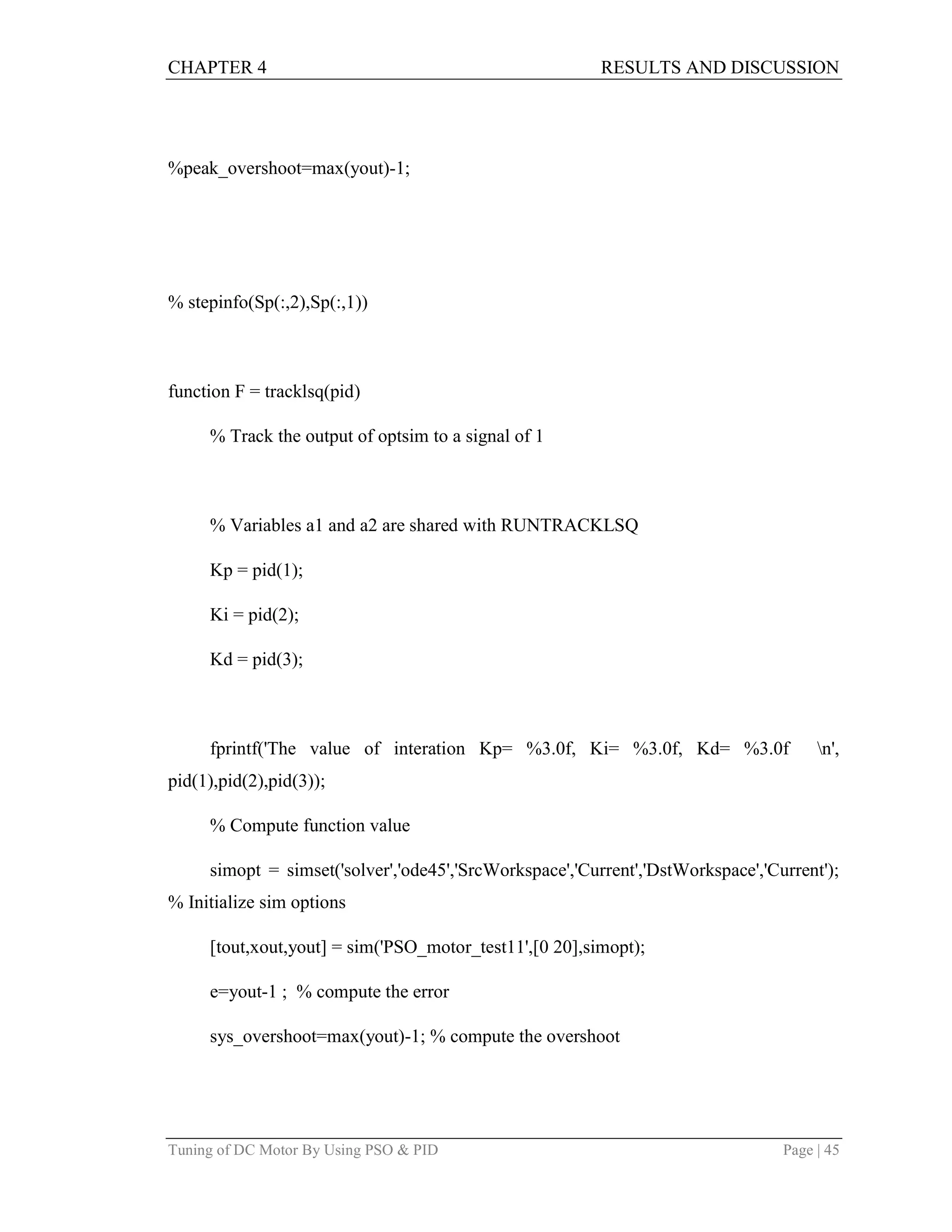 CHAPTER 4 RESULTS AND DISCUSSION
Tuning of DC Motor By Using PSO & PID Page | 45
%peak_overshoot=max(yout)-1;
% stepinfo(Sp(:,2),Sp(:,1))
function F = tracklsq(pid)
% Track the output of optsim to a signal of 1
% Variables a1 and a2 are shared with RUNTRACKLSQ
Kp = pid(1);
Ki = pid(2);
Kd = pid(3);
fprintf('The value of interation Kp= %3.0f, Ki= %3.0f, Kd= %3.0f n',
pid(1),pid(2),pid(3));
% Compute function value
simopt = simset('solver','ode45','SrcWorkspace','Current','DstWorkspace','Current');
% Initialize sim options
[tout,xout,yout] = sim('PSO_motor_test11',[0 20],simopt);
e=yout-1 ; % compute the error
sys_overshoot=max(yout)-1; % compute the overshoot
 
