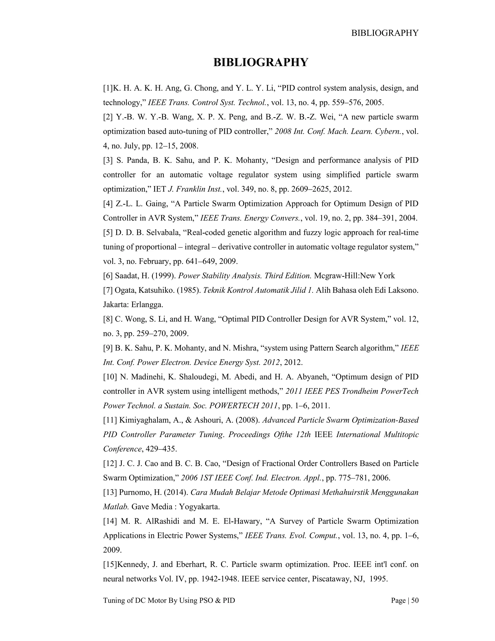 BIBLIOGRAPHY
Tuning of DC Motor By Using PSO & PID Page | 50
BIBLIOGRAPHY
[1]K. H. A. K. H. Ang, G. Chong, and Y. L. Y. Li, “PID control system analysis, design, and
technology,” IEEE Trans. Control Syst. Technol., vol. 13, no. 4, pp. 559–576, 2005.
[2] Y.-B. W. Y.-B. Wang, X. P. X. Peng, and B.-Z. W. B.-Z. Wei, “A new particle swarm
optimization based auto-tuning of PID controller,” 2008 Int. Conf. Mach. Learn. Cybern., vol.
4, no. July, pp. 12–15, 2008.
[3] S. Panda, B. K. Sahu, and P. K. Mohanty, “Design and performance analysis of PID
controller for an automatic voltage regulator system using simplified particle swarm
optimization,” IET J. Franklin Inst., vol. 349, no. 8, pp. 2609–2625, 2012.
[4] Z.-L. L. Gaing, “A Particle Swarm Optimization Approach for Optimum Design of PID
Controller in AVR System,” IEEE Trans. Energy Convers., vol. 19, no. 2, pp. 384–391, 2004.
[5] D. D. B. Selvabala, “Real-coded genetic algorithm and fuzzy logic approach for real-time
tuning of proportional – integral – derivative controller in automatic voltage regulator system,”
vol. 3, no. February, pp. 641–649, 2009.
[6] Saadat, H. (1999). Power Stability Analysis. Third Edition. Mcgraw-Hill:New York
[7] Ogata, Katsuhiko. (1985). Teknik Kontrol Automatik Jilid 1. Alih Bahasa oleh Edi Laksono.
Jakarta: Erlangga.
[8] C. Wong, S. Li, and H. Wang, “Optimal PID Controller Design for AVR System,” vol. 12,
no. 3, pp. 259–270, 2009.
[9] B. K. Sahu, P. K. Mohanty, and N. Mishra, “system using Pattern Search algorithm,” IEEE
Int. Conf. Power Electron. Device Energy Syst. 2012, 2012.
[10] N. Madinehi, K. Shaloudegi, M. Abedi, and H. A. Abyaneh, “Optimum design of PID
controller in AVR system using intelligent methods,” 2011 IEEE PES Trondheim PowerTech
Power Technol. a Sustain. Soc. POWERTECH 2011, pp. 1–6, 2011.
[11] Kimiyaghalam, A., & Ashouri, A. (2008). Advanced Particle Swarm Optimization-Based
PID Controller Parameter Tuning. Proceedings Ofthe 12th IEEE International Multitopic
Conference, 429–435.
[12] J. C. J. Cao and B. C. B. Cao, “Design of Fractional Order Controllers Based on Particle
Swarm Optimization,” 2006 1ST IEEE Conf. Ind. Electron. Appl., pp. 775–781, 2006.
[13] Purnomo, H. (2014). Cara Mudah Belajar Metode Optimasi Methahuirstik Menggunakan
Matlab. Gave Media : Yogyakarta.
[14] M. R. AlRashidi and M. E. El-Hawary, “A Survey of Particle Swarm Optimization
Applications in Electric Power Systems,” IEEE Trans. Evol. Comput., vol. 13, no. 4, pp. 1–6,
2009.
[15]Kennedy, J. and Eberhart, R. C. Particle swarm optimization. Proc. IEEE int'l conf. on
neural networks Vol. IV, pp. 1942-1948. IEEE service center, Piscataway, NJ, 1995.
 