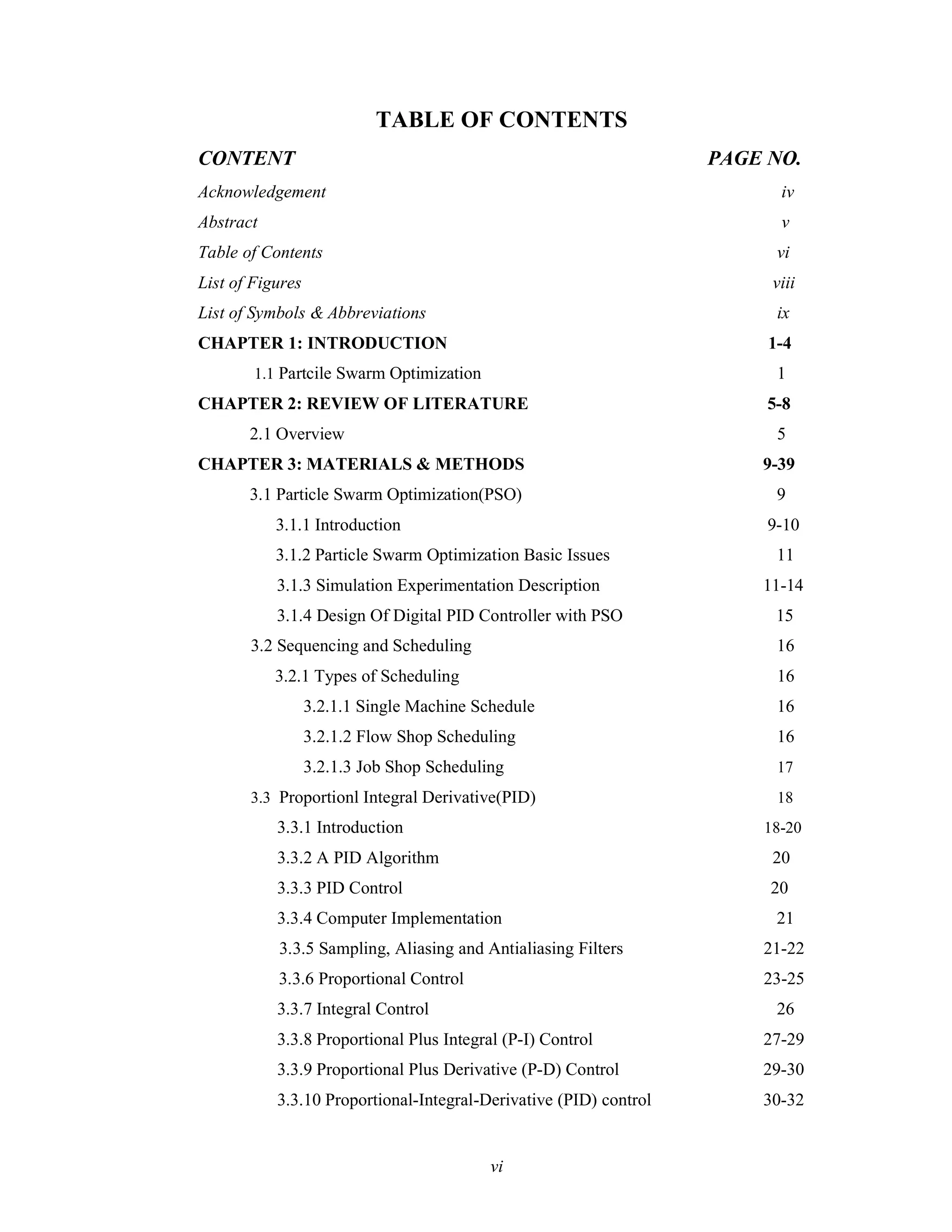 TABLE OF CONTENTS
CONTENT PAGE NO.
Acknowledgement iv
Abstract v
Table of Contents vi
List of Figures viii
List of Symbols & Abbreviations ix
CHAPTER 1: INTRODUCTION 1-4
1.1 Partcile Swarm Optimization 1
CHAPTER 2: REVIEW OF LITERATURE 5-8
2.1 Overview 5
CHAPTER 3: MATERIALS & METHODS 9-39
3.1 Particle Swarm Optimization(PSO) 9
3.1.1 Introduction 9-10
3.1.2 Particle Swarm Optimization Basic Issues 11
3.1.3 Simulation Experimentation Description 11-14
3.1.4 Design Of Digital PID Controller with PSO 15
3.2 Sequencing and Scheduling 16
3.2.1 Types of Scheduling 16
3.2.1.1 Single Machine Schedule 16
3.2.1.2 Flow Shop Scheduling 16
3.2.1.3 Job Shop Scheduling 17
3.3 Proportionl Integral Derivative(PID) 18
3.3.1 Introduction 18-20
3.3.2 A PID Algorithm 20
3.3.3 PID Control 20
3.3.4 Computer Implementation 21
3.3.5 Sampling, Aliasing and Antialiasing Filters 21-22
3.3.6 Proportional Control 23-25
3.3.7 Integral Control 26
3.3.8 Proportional Plus Integral (P-I) Control 27-29
3.3.9 Proportional Plus Derivative (P-D) Control 29-30
3.3.10 Proportional-Integral-Derivative (PID) control 30-32
vi
 