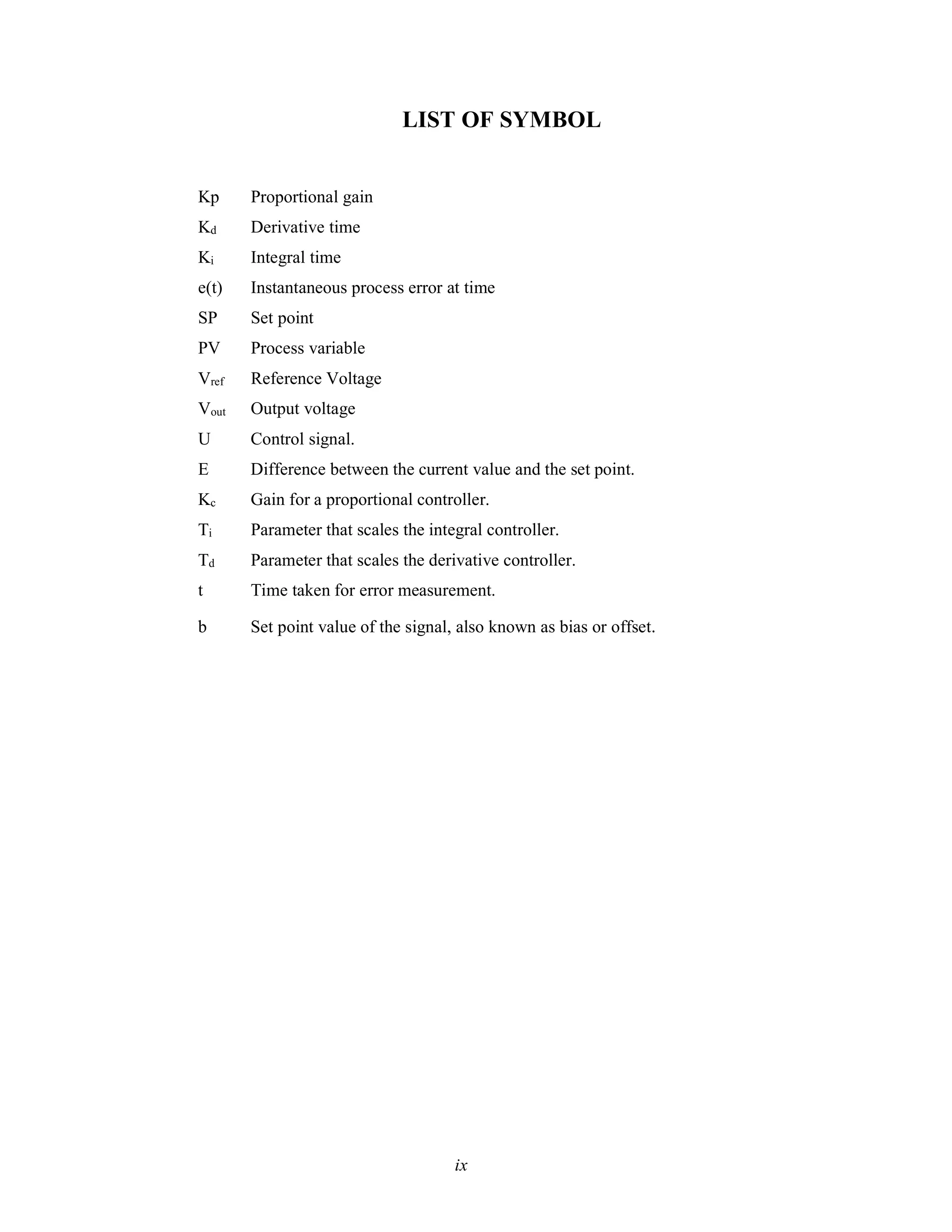 LIST OF SYMBOL
Kp Proportional gain
Kd Derivative time
Ki Integral time
e(t) Instantaneous process error at time
SP Set point
PV Process variable
Vref Reference Voltage
Vout Output voltage
U Control signal.
E Difference between the current value and the set point.
Kc Gain for a proportional controller.
Ti Parameter that scales the integral controller.
Td Parameter that scales the derivative controller.
t Time taken for error measurement.
b Set point value of the signal, also known as bias or offset.
ix
 