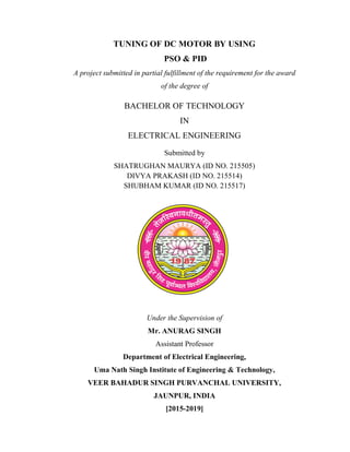 TUNING OF DC MOTOR BY USING
PSO & PID
A project submitted in partial fulfillment of the requirement for the award
of the degree of
BACHELOR OF TECHNOLOGY
IN
ELECTRICAL ENGINEERING
Submitted by
SHATRUGHAN MAURYA (ID NO. 215505)
DIVYA PRAKASH (ID NO. 215514)
SHUBHAM KUMAR (ID NO. 215517)
Under the Supervision of
Mr. ANURAG SINGH
Assistant Professor
Department of Electrical Engineering,
Uma Nath Singh Institute of Engineering & Technology,
VEER BAHADUR SINGH PURVANCHAL UNIVERSITY,
JAUNPUR, INDIA
[2015-2019]
 